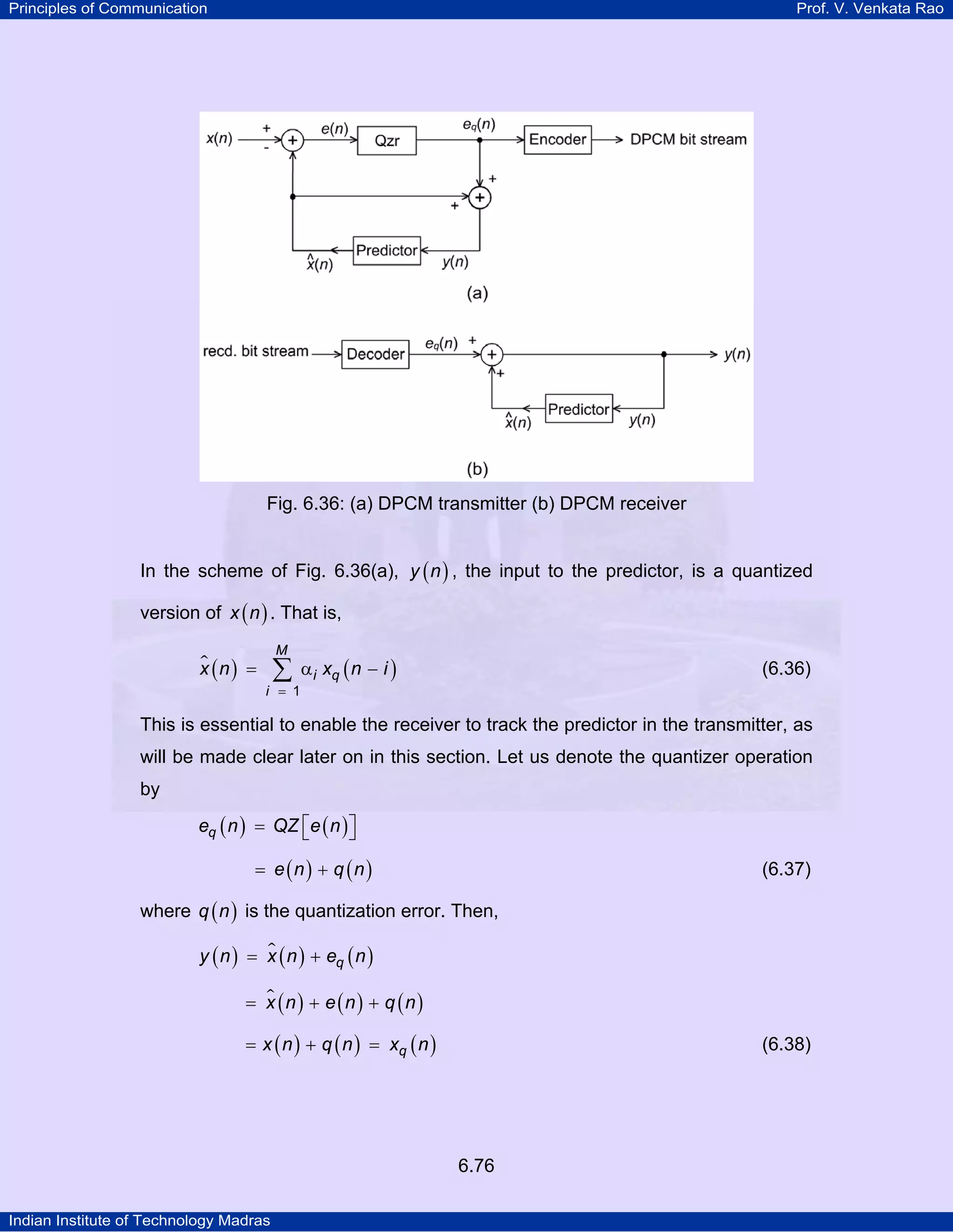Principles of Communication

Prof. V. Venkata Rao

Fig. 6.36: (a) DPCM transmitter (b) DPCM receiver
In the scheme of Fig. 6.36(a), y ( n ) , the input to the predictor, is a quantized
version of x ( n ) . That is,
x (n ) =

M

∑

i = 1

α i xq ( n − i )

(6.36)

This is essential to enable the receiver to track the predictor in the transmitter, as
will be made clear later on in this section. Let us denote the quantizer operation
by
eq ( n ) = QZ ⎡e ( n ) ⎤
⎣
⎦
= e (n ) + q (n )

(6.37)

where q ( n ) is the quantization error. Then,
y ( n ) = x ( n ) + eq ( n )

= x (n ) + e (n ) + q (n)
= x ( n ) + q ( n ) = xq ( n )

(6.38)

6.76
Indian Institute of Technology Madras

 
