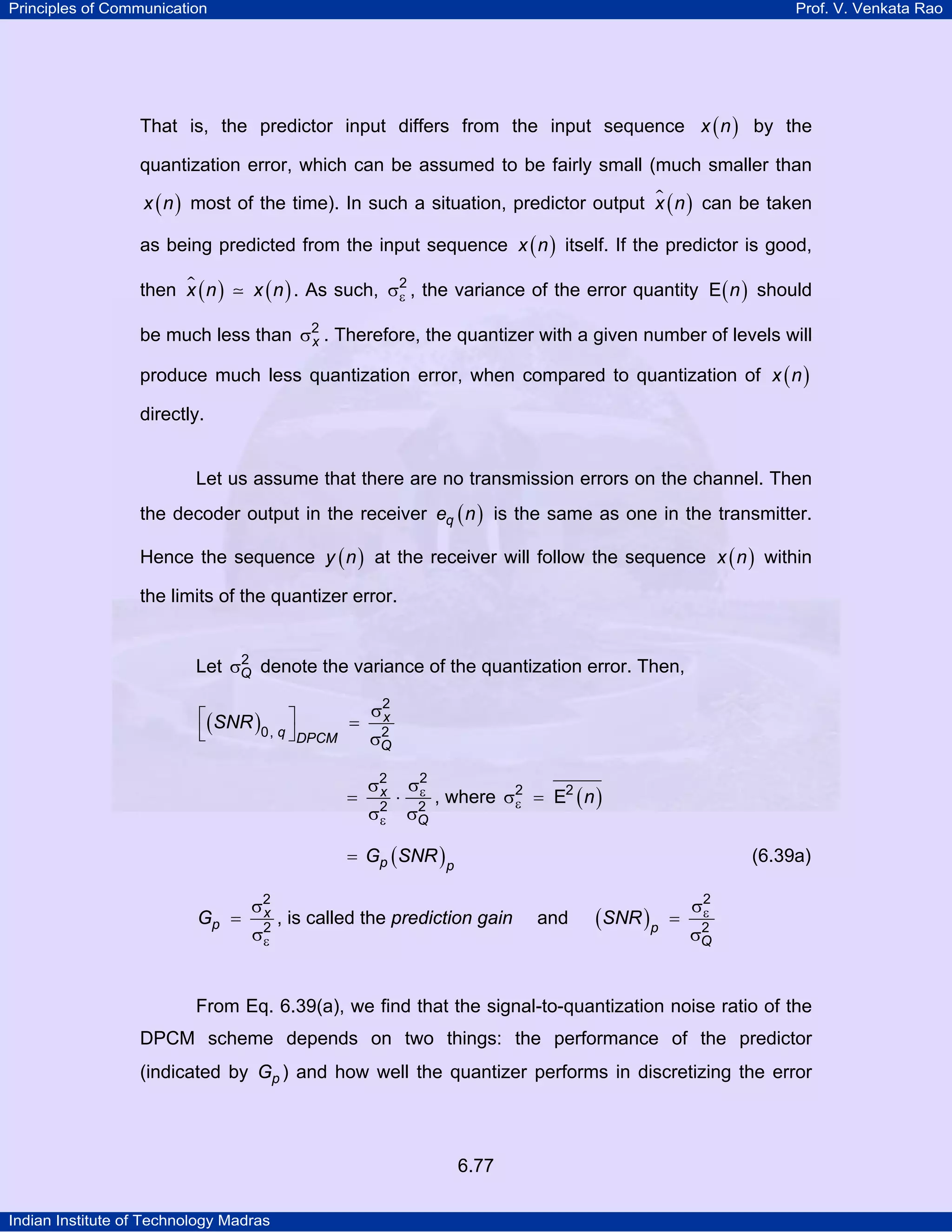 Principles of Communication

Prof. V. Venkata Rao

That is, the predictor input differs from the input sequence x ( n ) by the
quantization error, which can be assumed to be fairly small (much smaller than
x ( n ) most of the time). In such a situation, predictor output x ( n ) can be taken

as being predicted from the input sequence x ( n ) itself. If the predictor is good,
then x ( n )

x ( n ) . As such, σ2 , the variance of the error quantity E ( n ) should
ε

be much less than σ2 . Therefore, the quantizer with a given number of levels will
x
produce much less quantization error, when compared to quantization of x ( n )
directly.

Let us assume that there are no transmission errors on the channel. Then
the decoder output in the receiver eq ( n ) is the same as one in the transmitter.
Hence the sequence y ( n ) at the receiver will follow the sequence x ( n ) within
the limits of the quantizer error.

2
Let σQ denote the variance of the quantization error. Then,

σ2
x
⎡( SNR ) ⎤
= 2
0, q ⎦ DPCM
⎣
σQ
=

σ2
x
2
σε

⋅

σ2
ε
2
σQ

, where σ2 = E2 ( n )
ε

= Gp ( SNR ) p

Gp =

σ2
x
σ2
ε

(6.39a)

, is called the prediction gain

and

(SNR )p

=

σ2
ε
2
σQ

From Eq. 6.39(a), we find that the signal-to-quantization noise ratio of the
DPCM scheme depends on two things: the performance of the predictor
(indicated by Gp ) and how well the quantizer performs in discretizing the error

6.77
Indian Institute of Technology Madras

 