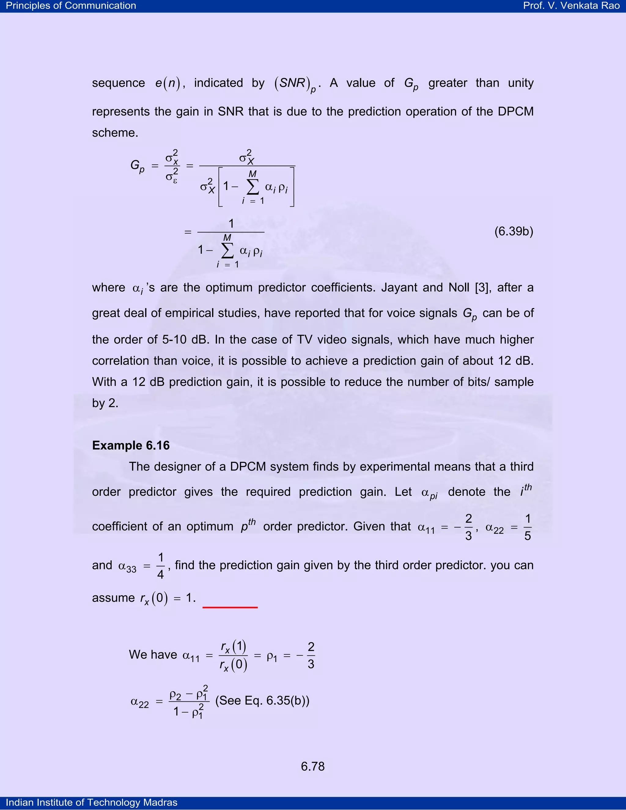 Principles of Communication

Prof. V. Venkata Rao

sequence e ( n ) , indicated by

(SNR )p .

A value of Gp greater than unity

represents the gain in SNR that is due to the prediction operation of the DPCM
scheme.
Gp =

σ2
x
σ2
ε

=

⎡
σ2 ⎢1 −
X
⎢
⎣

σ2
X

⎤
α i ρi ⎥
∑
⎥
i = 1
⎦
M

1

=
1−

M

∑

i = 1

(6.39b)
α i ρi

where α i ’s are the optimum predictor coefficients. Jayant and Noll [3], after a
great deal of empirical studies, have reported that for voice signals Gp can be of
the order of 5-10 dB. In the case of TV video signals, which have much higher
correlation than voice, it is possible to achieve a prediction gain of about 12 dB.
With a 12 dB prediction gain, it is possible to reduce the number of bits/ sample
by 2.

Example 6.16

The designer of a DPCM system finds by experimental means that a third
order predictor gives the required prediction gain. Let α pi denote the i th
coefficient of an optimum pth order predictor. Given that α11 = −
and α33 =

2
1
, α 22 =
3
5

1
, find the prediction gain given by the third order predictor. you can
4

assume rx ( 0 ) = 1.

We have α11 =
α 22 =

2
ρ2 − ρ1
2
1 − ρ1

rx (1)
2
= ρ1 = −
rx ( 0 )
3

(See Eq. 6.35(b))

6.78
Indian Institute of Technology Madras

 