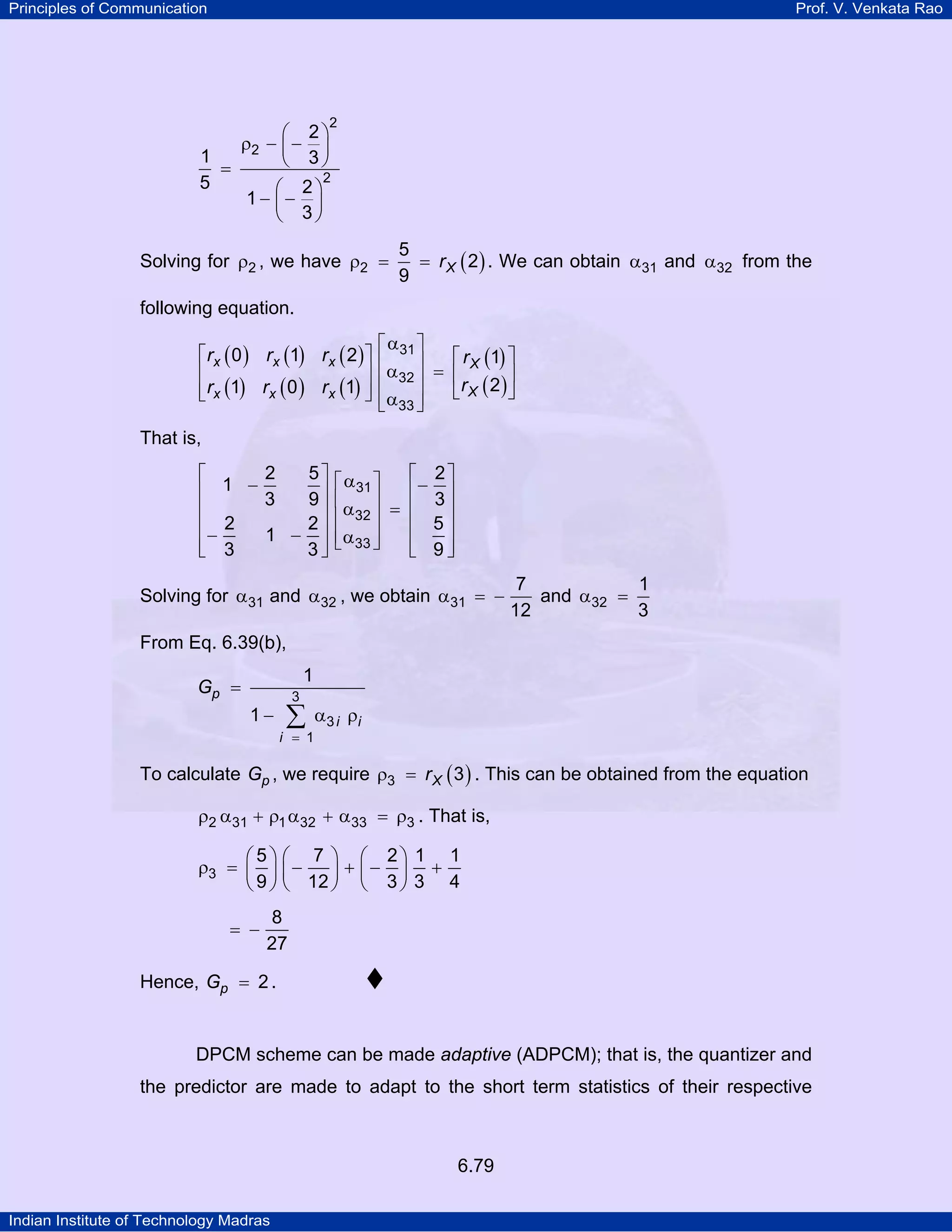 Principles of Communication

Prof. V. Venkata Rao

2

⎛ 2⎞
ρ2 − ⎜ − ⎟
1
⎝ 3⎠
=
2
5
⎛ 2⎞
1− ⎜− ⎟
⎝ 3⎠

Solving for ρ2 , we have ρ2 =

5
= r X ( 2 ) . We can obtain α31 and α32 from the
9

following equation.
⎡α ⎤
⎡ rx ( 0 ) rx (1) rx ( 2 ) ⎤ ⎢ 31 ⎥
⎡ r X (1) ⎤
⎢
⎥ ⎢ α32 ⎥ = ⎢
⎥
⎢ rx (1) rx ( 0 ) rx (1) ⎥ ⎢ α ⎥
⎣r X ( 2 )⎦
⎣
⎦
⎣ 33 ⎦

That is,
2
5⎤
⎡
⎢ 1 −3
9⎥
⎢
⎥
2⎥
⎢− 2
1 −
⎢ 3
3⎥
⎣
⎦

⎡ 2⎤
⎡ α31 ⎤
⎢− 3 ⎥
⎢α ⎥ =
⎢
⎥
⎢ 32 ⎥
⎢ 5⎥
⎢ α33 ⎥
⎣
⎦
⎢ 9⎥
⎣
⎦

Solving for α31 and α32 , we obtain α31 = −

7
1
and α32 =
12
3

From Eq. 6.39(b),
1

Gp =
1−

3

∑

i = 1

α 3 i ρi

To calculate Gp , we require ρ3 = r X ( 3 ) . This can be obtained from the equation
ρ2 α31 + ρ1 α32 + α33 = ρ3 . That is,
⎛5⎞ ⎛ 7 ⎞ ⎛ 2⎞ 1 1
ρ3 = ⎜ ⎟ ⎜ −
⎟ + ⎜− ⎟ +
⎝ 9 ⎠ ⎝ 12 ⎠ ⎝ 3 ⎠ 3 4
= −

8
27

Hence, Gp = 2 .

DPCM scheme can be made adaptive (ADPCM); that is, the quantizer and
the predictor are made to adapt to the short term statistics of their respective

6.79
Indian Institute of Technology Madras

 