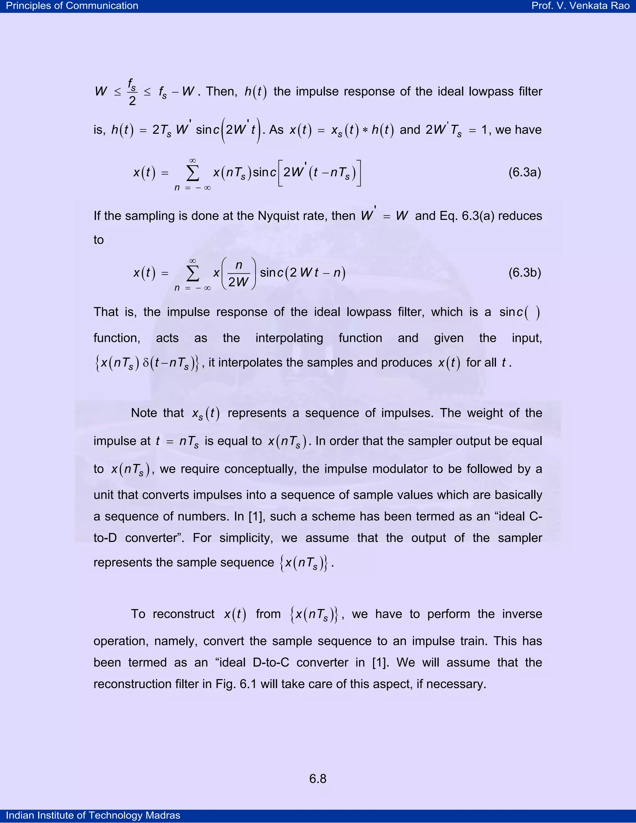 Principles of Communication

W ≤

Prof. V. Venkata Rao

fs
≤ fs − W . Then, h ( t ) the impulse response of the ideal lowpass filter
2

(

)

is, h ( t ) = 2Ts W ' sin c 2W ' t . As x ( t ) = xs ( t ) ∗ h ( t ) and 2W ' Ts = 1 , we have

x (t ) =

∞

∑

n = −∞

x ( nTs ) sin c ⎡2W ' ( t − nTs ) ⎤
⎢
⎥
⎣
⎦

(6.3a)

If the sampling is done at the Nyquist rate, then W ' = W and Eq. 6.3(a) reduces

to

x (t ) =

∞

⎛ n ⎞
x⎜
⎟ sin c ( 2 W t − n )
− ∞ ⎝ 2W ⎠

∑

n =

(6.3b)

That is, the impulse response of the ideal lowpass filter, which is a sin c (
function,

acts

as

the

interpolating

function

and

given

{x ( nTs ) δ ( t − nTs )} , it interpolates the samples and produces x ( t )

the

)

input,

for all t .

Note that xs ( t ) represents a sequence of impulses. The weight of the
impulse at t = nTs is equal to x ( nTs ) . In order that the sampler output be equal
to x ( nTs ) , we require conceptually, the impulse modulator to be followed by a
unit that converts impulses into a sequence of sample values which are basically
a sequence of numbers. In [1], such a scheme has been termed as an “ideal Cto-D converter”. For simplicity, we assume that the output of the sampler
represents the sample sequence { x ( nTs )} .
To reconstruct x ( t ) from

{x ( nTs )} ,

we have to perform the inverse

operation, namely, convert the sample sequence to an impulse train. This has
been termed as an “ideal D-to-C converter in [1]. We will assume that the
reconstruction filter in Fig. 6.1 will take care of this aspect, if necessary.

6.8
Indian Institute of Technology Madras

 