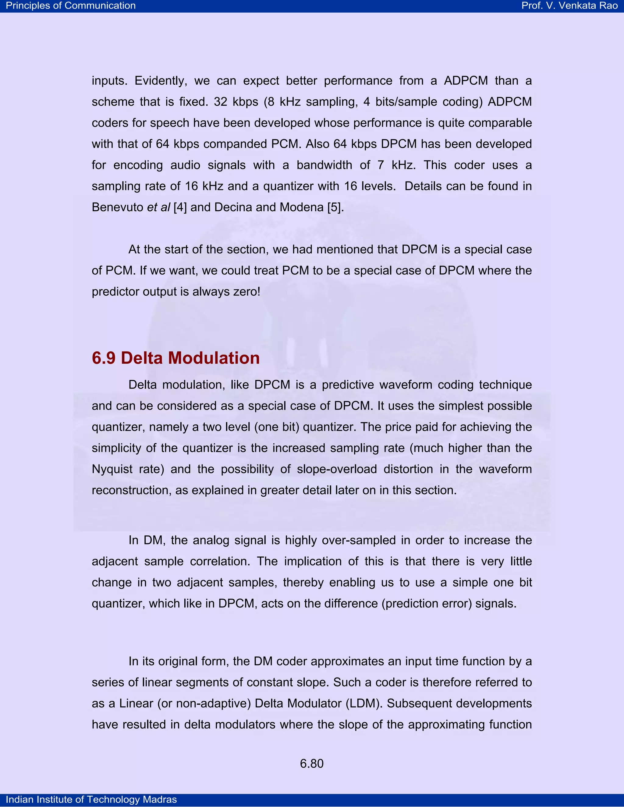 Principles of Communication

Prof. V. Venkata Rao

inputs. Evidently, we can expect better performance from a ADPCM than a
scheme that is fixed. 32 kbps (8 kHz sampling, 4 bits/sample coding) ADPCM
coders for speech have been developed whose performance is quite comparable
with that of 64 kbps companded PCM. Also 64 kbps DPCM has been developed
for encoding audio signals with a bandwidth of 7 kHz. This coder uses a
sampling rate of 16 kHz and a quantizer with 16 levels. Details can be found in
Benevuto et al [4] and Decina and Modena [5].

At the start of the section, we had mentioned that DPCM is a special case
of PCM. If we want, we could treat PCM to be a special case of DPCM where the
predictor output is always zero!

6.9 Delta Modulation
Delta modulation, like DPCM is a predictive waveform coding technique
and can be considered as a special case of DPCM. It uses the simplest possible
quantizer, namely a two level (one bit) quantizer. The price paid for achieving the
simplicity of the quantizer is the increased sampling rate (much higher than the
Nyquist rate) and the possibility of slope-overload distortion in the waveform
reconstruction, as explained in greater detail later on in this section.

In DM, the analog signal is highly over-sampled in order to increase the
adjacent sample correlation. The implication of this is that there is very little
change in two adjacent samples, thereby enabling us to use a simple one bit
quantizer, which like in DPCM, acts on the difference (prediction error) signals.

In its original form, the DM coder approximates an input time function by a
series of linear segments of constant slope. Such a coder is therefore referred to
as a Linear (or non-adaptive) Delta Modulator (LDM). Subsequent developments
have resulted in delta modulators where the slope of the approximating function
6.80
Indian Institute of Technology Madras

 