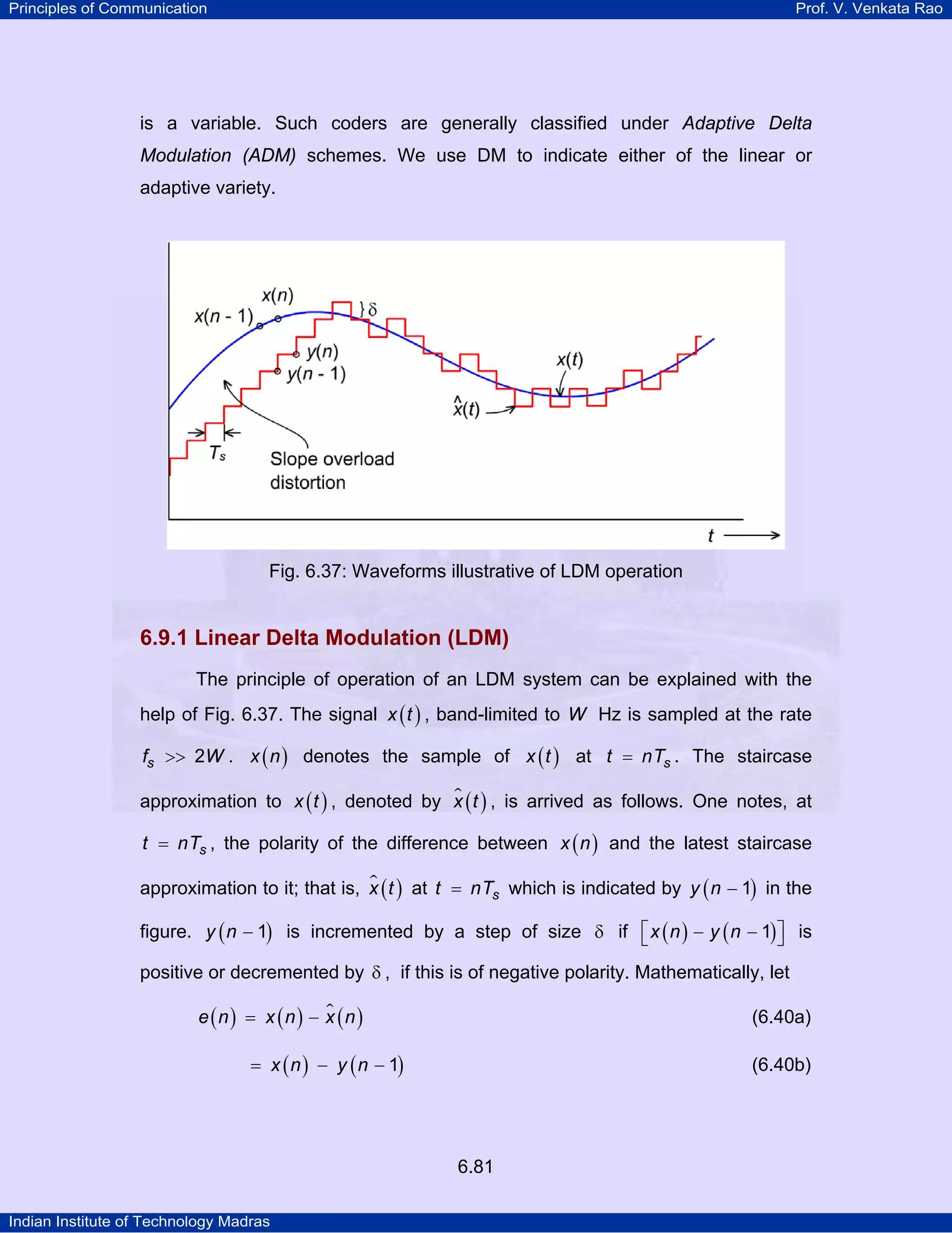 Principles of Communication

Prof. V. Venkata Rao

is a variable. Such coders are generally classified under Adaptive Delta
Modulation (ADM) schemes. We use DM to indicate either of the linear or
adaptive variety.

Fig. 6.37: Waveforms illustrative of LDM operation

6.9.1 Linear Delta Modulation (LDM)
The principle of operation of an LDM system can be explained with the
help of Fig. 6.37. The signal x ( t ) , band-limited to W Hz is sampled at the rate
fs >> 2W . x ( n ) denotes the sample of x ( t ) at t = nTs . The staircase
approximation to x ( t ) , denoted by x ( t ) , is arrived as follows. One notes, at
t = nTs , the polarity of the difference between x ( n ) and the latest staircase
approximation to it; that is, x ( t ) at t = nTs which is indicated by y ( n − 1) in the
figure. y ( n − 1) is incremented by a step of size δ if ⎡ x ( n ) − y ( n − 1) ⎤ is
⎣
⎦
positive or decremented by δ , if this is of negative polarity. Mathematically, let
e (n) = x (n) − x (n )

(6.40a)

= x ( n ) − y ( n − 1)

(6.40b)

6.81
Indian Institute of Technology Madras

 