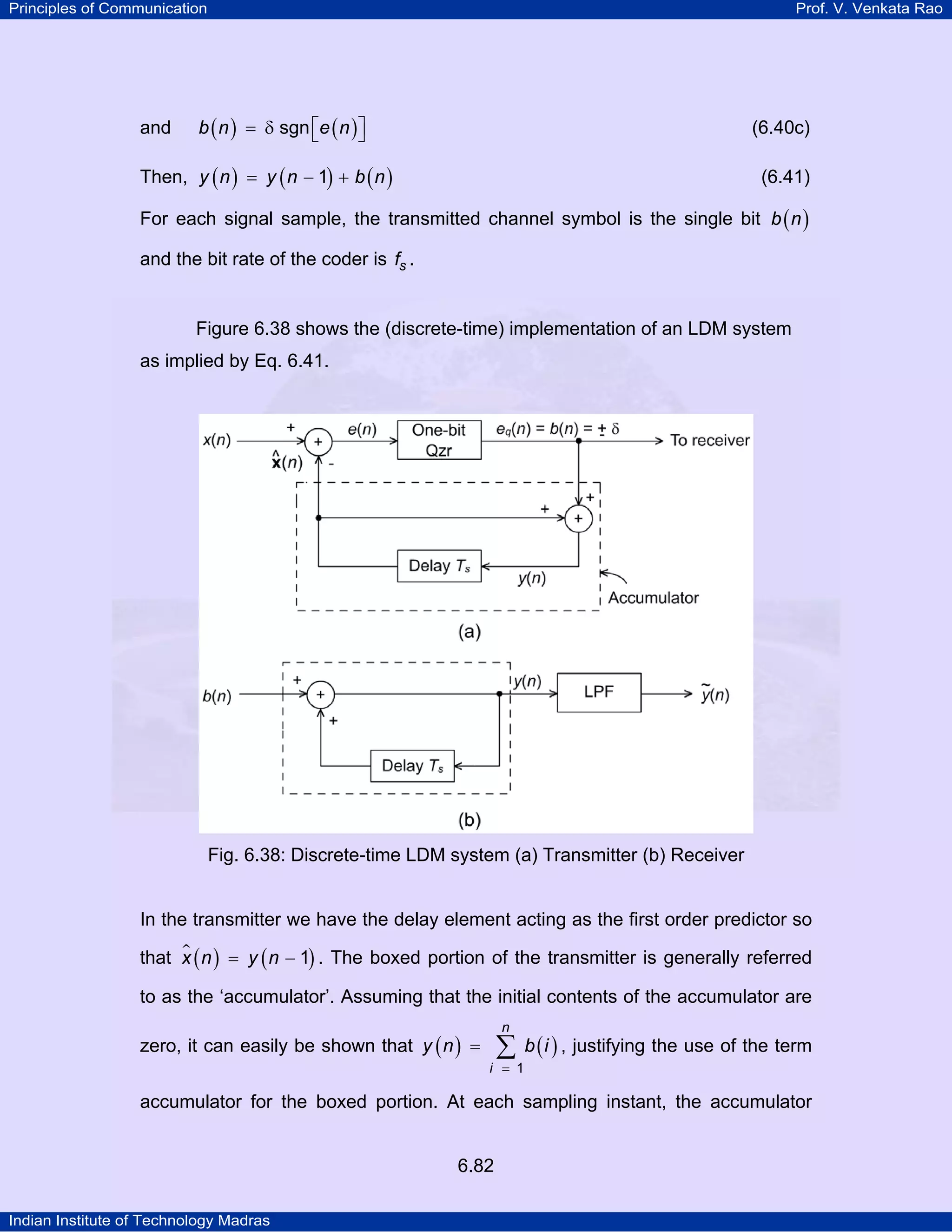 Principles of Communication

and

Prof. V. Venkata Rao

b ( n ) = δ sgn ⎡e ( n ) ⎤
⎣
⎦

(6.40c)

Then, y ( n ) = y ( n − 1) + b ( n )

(6.41)

For each signal sample, the transmitted channel symbol is the single bit b ( n )
and the bit rate of the coder is fs .

Figure 6.38 shows the (discrete-time) implementation of an LDM system
as implied by Eq. 6.41.

Fig. 6.38: Discrete-time LDM system (a) Transmitter (b) Receiver

In the transmitter we have the delay element acting as the first order predictor so
that x ( n ) = y ( n − 1) . The boxed portion of the transmitter is generally referred
to as the ‘accumulator’. Assuming that the initial contents of the accumulator are
zero, it can easily be shown that y ( n ) =

n

∑ b ( i ) , justifying the use of the term

i = 1

accumulator for the boxed portion. At each sampling instant, the accumulator

6.82
Indian Institute of Technology Madras

 