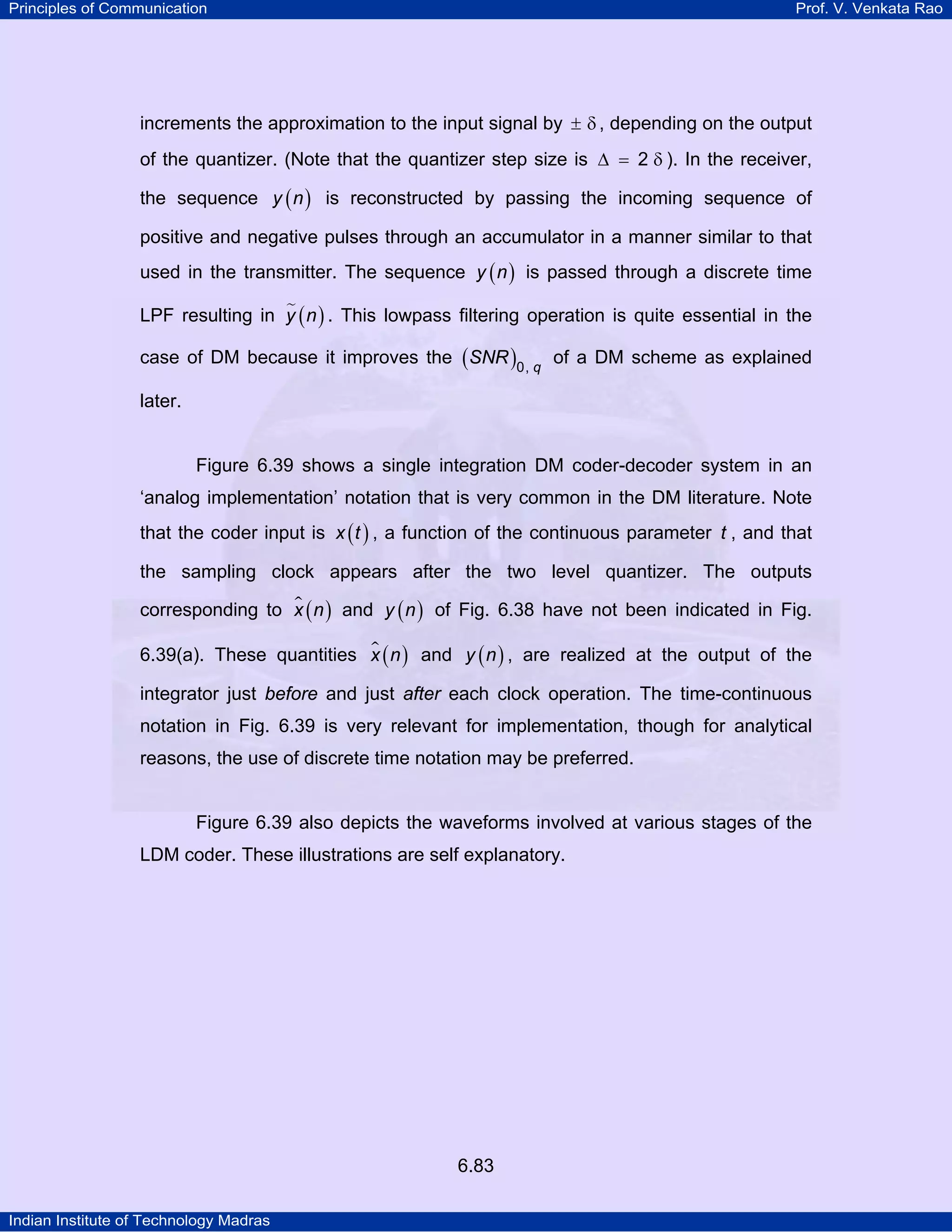 Principles of Communication

Prof. V. Venkata Rao

increments the approximation to the input signal by ± δ , depending on the output
of the quantizer. (Note that the quantizer step size is ∆ = 2 δ ). In the receiver,
the sequence y ( n ) is reconstructed by passing the incoming sequence of
positive and negative pulses through an accumulator in a manner similar to that
used in the transmitter. The sequence y ( n ) is passed through a discrete time
LPF resulting in y ( n ) . This lowpass filtering operation is quite essential in the
case of DM because it improves the ( SNR )0, q of a DM scheme as explained
later.

Figure 6.39 shows a single integration DM coder-decoder system in an
‘analog implementation’ notation that is very common in the DM literature. Note
that the coder input is x ( t ) , a function of the continuous parameter t , and that
the sampling clock appears after the two level quantizer. The outputs
corresponding to x ( n ) and y ( n ) of Fig. 6.38 have not been indicated in Fig.
6.39(a). These quantities x ( n ) and y ( n ) , are realized at the output of the
integrator just before and just after each clock operation. The time-continuous
notation in Fig. 6.39 is very relevant for implementation, though for analytical
reasons, the use of discrete time notation may be preferred.

Figure 6.39 also depicts the waveforms involved at various stages of the
LDM coder. These illustrations are self explanatory.

6.83
Indian Institute of Technology Madras

 