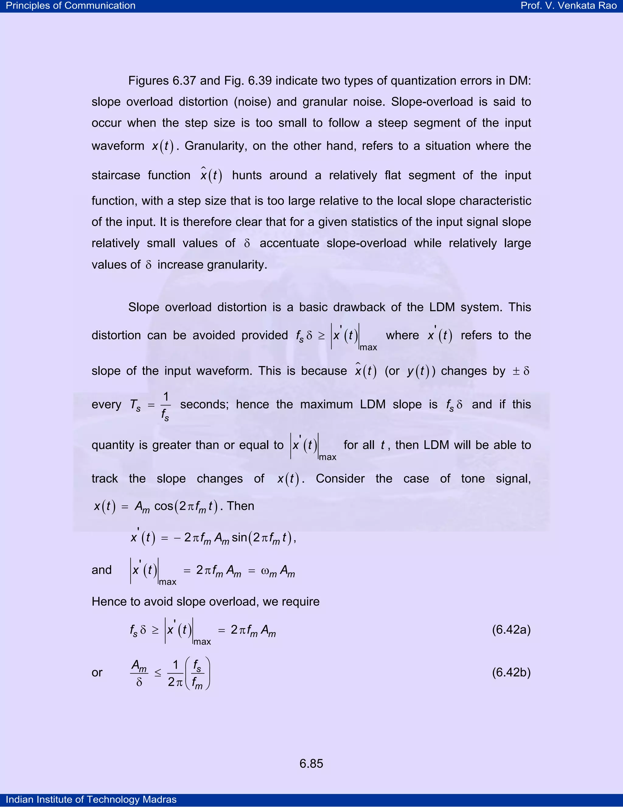 Principles of Communication

Prof. V. Venkata Rao

Figures 6.37 and Fig. 6.39 indicate two types of quantization errors in DM:
slope overload distortion (noise) and granular noise. Slope-overload is said to
occur when the step size is too small to follow a steep segment of the input
waveform x ( t ) . Granularity, on the other hand, refers to a situation where the
staircase function x ( t ) hunts around a relatively flat segment of the input
function, with a step size that is too large relative to the local slope characteristic
of the input. It is therefore clear that for a given statistics of the input signal slope
relatively small values of δ accentuate slope-overload while relatively large
values of δ increase granularity.

Slope overload distortion is a basic drawback of the LDM system. This
distortion can be avoided provided fs δ ≥ x ' ( t )

max

where x ' ( t ) refers to the

slope of the input waveform. This is because x ( t ) (or y ( t ) ) changes by ± δ
every Ts =

1
seconds; hence the maximum LDM slope is fs δ and if this
fs

quantity is greater than or equal to x ' ( t )
track the slope changes of

for all t , then LDM will be able to
max

x ( t ) . Consider the case of tone signal,

x ( t ) = Am cos ( 2 π fm t ) . Then

x ' ( t ) = − 2 π fm Am sin ( 2 π fm t ) ,
and

x' (t )

max

= 2 π fm Am = ωm Am

Hence to avoid slope overload, we require
fs δ ≥ x ' ( t )
or

max

= 2 π fm Am

(6.42a)

Am
1 ⎛ fs ⎞
≤
⎜ ⎟
2 π ⎝ fm ⎠
δ

(6.42b)

6.85
Indian Institute of Technology Madras

 