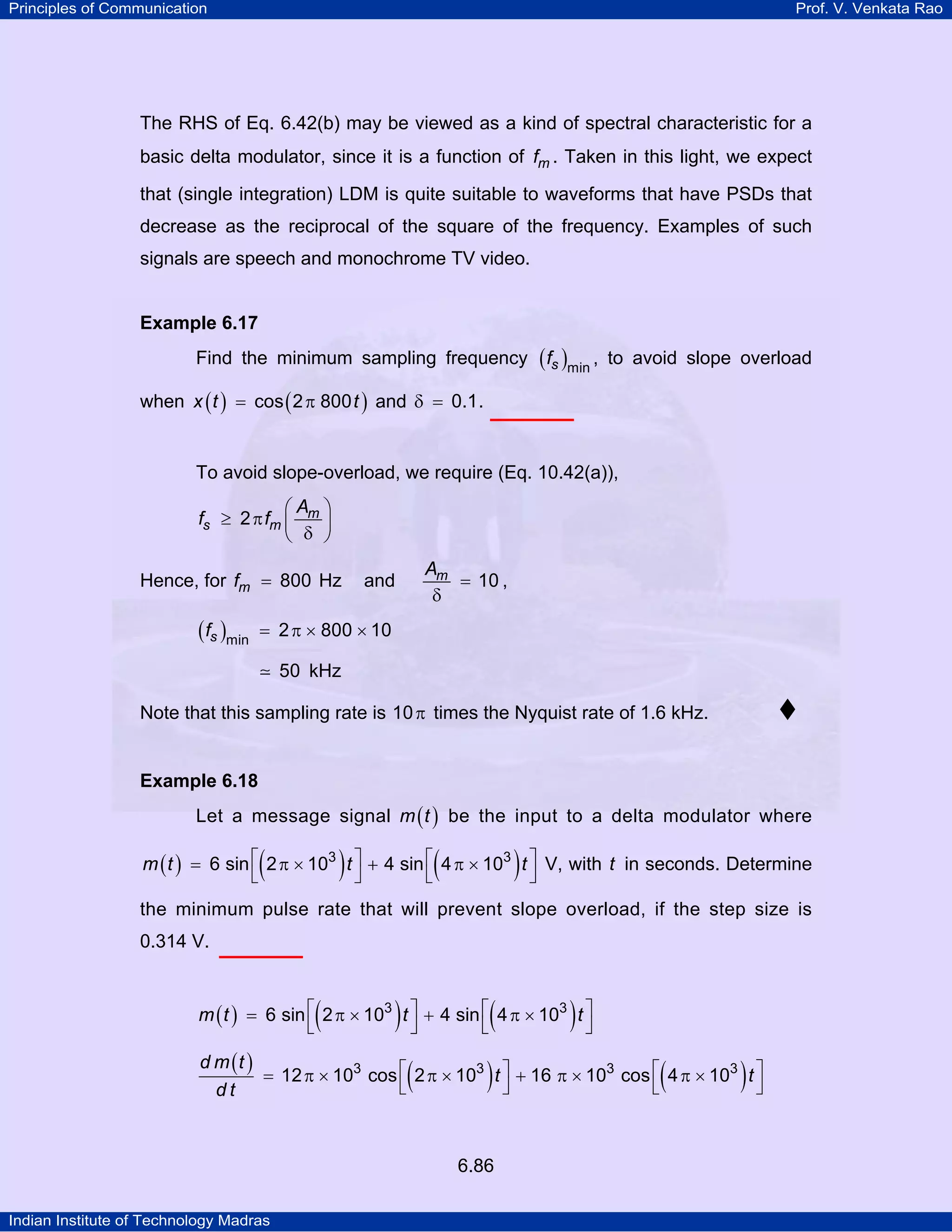 Principles of Communication

Prof. V. Venkata Rao

The RHS of Eq. 6.42(b) may be viewed as a kind of spectral characteristic for a
basic delta modulator, since it is a function of fm . Taken in this light, we expect
that (single integration) LDM is quite suitable to waveforms that have PSDs that
decrease as the reciprocal of the square of the frequency. Examples of such
signals are speech and monochrome TV video.

Example 6.17

Find the minimum sampling frequency

( fs )min ,

to avoid slope overload

when x ( t ) = cos ( 2 π 800 t ) and δ = 0.1 .

To avoid slope-overload, we require (Eq. 10.42(a)),
⎛A ⎞
fs ≥ 2 π fm ⎜ m ⎟
⎝ δ ⎠
Hence, for fm = 800 Hz

( fs )min

Am
= 10 ,
δ

and

= 2 π × 800 × 10
50 kHz

Note that this sampling rate is 10 π times the Nyquist rate of 1.6 kHz.

Example 6.18

Let a message signal m ( t ) be the input to a delta modulator where

(

)

(

)

m ( t ) = 6 sin ⎡ 2 π × 103 t ⎤ + 4 sin ⎡ 4 π × 103 t ⎤ V, with t in seconds. Determine
⎣
⎦
⎣
⎦
the minimum pulse rate that will prevent slope overload, if the step size is
0.314 V.

(

)

(

)

m ( t ) = 6 sin ⎡ 2 π × 103 t ⎤ + 4 sin ⎡ 4 π × 103 t ⎤
⎣
⎦
⎣
⎦
d m (t )
= 12 π × 103 cos ⎡ 2 π × 103 t ⎤ + 16 π × 103 cos ⎡ 4 π × 103 t ⎤
⎣
⎦
⎣
⎦
dt

(

)

6.86
Indian Institute of Technology Madras

(

)

 