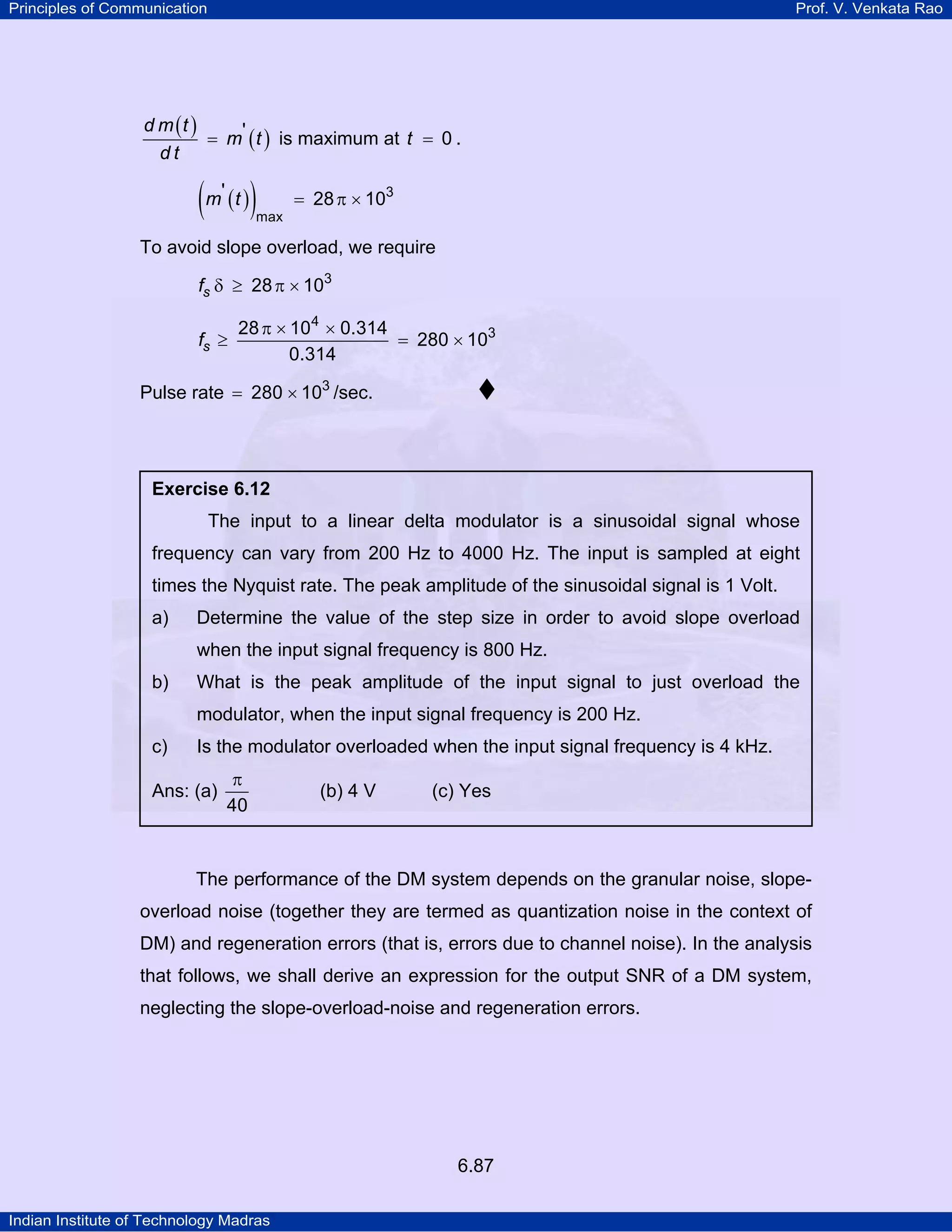 Principles of Communication

Prof. V. Venkata Rao

d m (t )
= m' ( t ) is maximum at t = 0 .
dt

( m' ( t ) )

= 28 π × 103

max

To avoid slope overload, we require
fs δ ≥ 28 π × 103
fs ≥

28 π × 104 × 0.314
= 280 × 103
0.314

Pulse rate = 280 × 103 /sec.

Exercise 6.12

The input to a linear delta modulator is a sinusoidal signal whose
frequency can vary from 200 Hz to 4000 Hz. The input is sampled at eight
times the Nyquist rate. The peak amplitude of the sinusoidal signal is 1 Volt.
a)

Determine the value of the step size in order to avoid slope overload
when the input signal frequency is 800 Hz.

b)

What is the peak amplitude of the input signal to just overload the
modulator, when the input signal frequency is 200 Hz.

c)

Is the modulator overloaded when the input signal frequency is 4 kHz.

Ans: (a)

π
40

(b) 4 V

(c) Yes

The performance of the DM system depends on the granular noise, slopeoverload noise (together they are termed as quantization noise in the context of
DM) and regeneration errors (that is, errors due to channel noise). In the analysis
that follows, we shall derive an expression for the output SNR of a DM system,
neglecting the slope-overload-noise and regeneration errors.

6.87
Indian Institute of Technology Madras

 