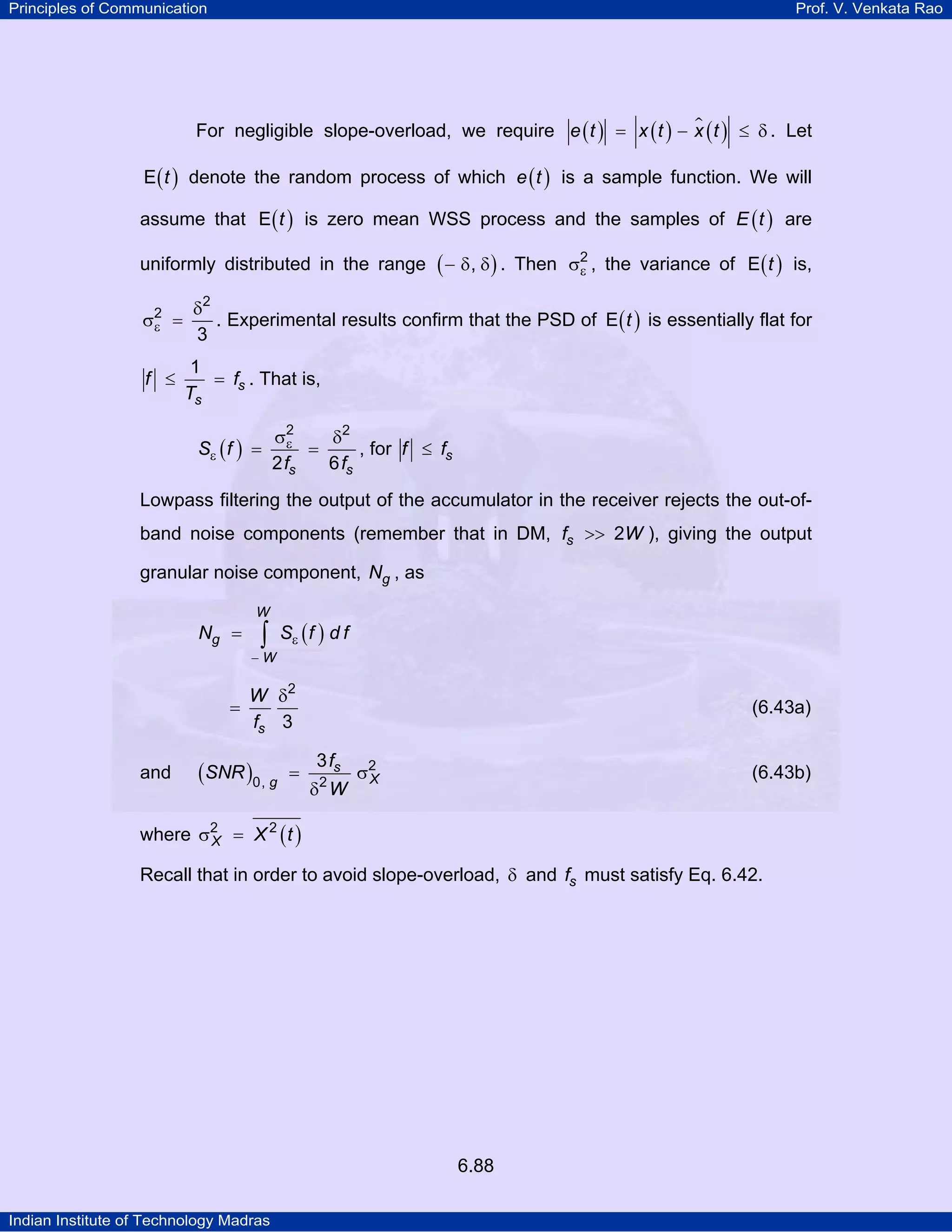Principles of Communication

Prof. V. Venkata Rao

For negligible slope-overload, we require e ( t ) = x ( t ) − x ( t ) ≤ δ . Let
E ( t ) denote the random process of which e ( t ) is a sample function. We will

assume that E ( t ) is zero mean WSS process and the samples of E ( t ) are
uniformly distributed in the range
2
σε =

f ≤

( − δ, δ) .

Then σ2 , the variance of E ( t ) is,
ε

δ2
. Experimental results confirm that the PSD of E ( t ) is essentially flat for
3
1
= fs . That is,
Ts
Sε ( f )

2
σ2
ε = δ , for f ≤ f
=
s
2 fs
6 fs

Lowpass filtering the output of the accumulator in the receiver rejects the out-ofband noise components (remember that in DM, fs >> 2W ), giving the output
granular noise component, Ng , as
W

Ng =

∫

Sε ( f ) d f

−W

=

and

W δ2
fs 3

(SNR )0, g

=

(6.43a)
3 fs
δ W
2

σ2
X

(6.43b)

where σ2 = X 2 ( t )
X
Recall that in order to avoid slope-overload, δ and fs must satisfy Eq. 6.42.

6.88
Indian Institute of Technology Madras

 