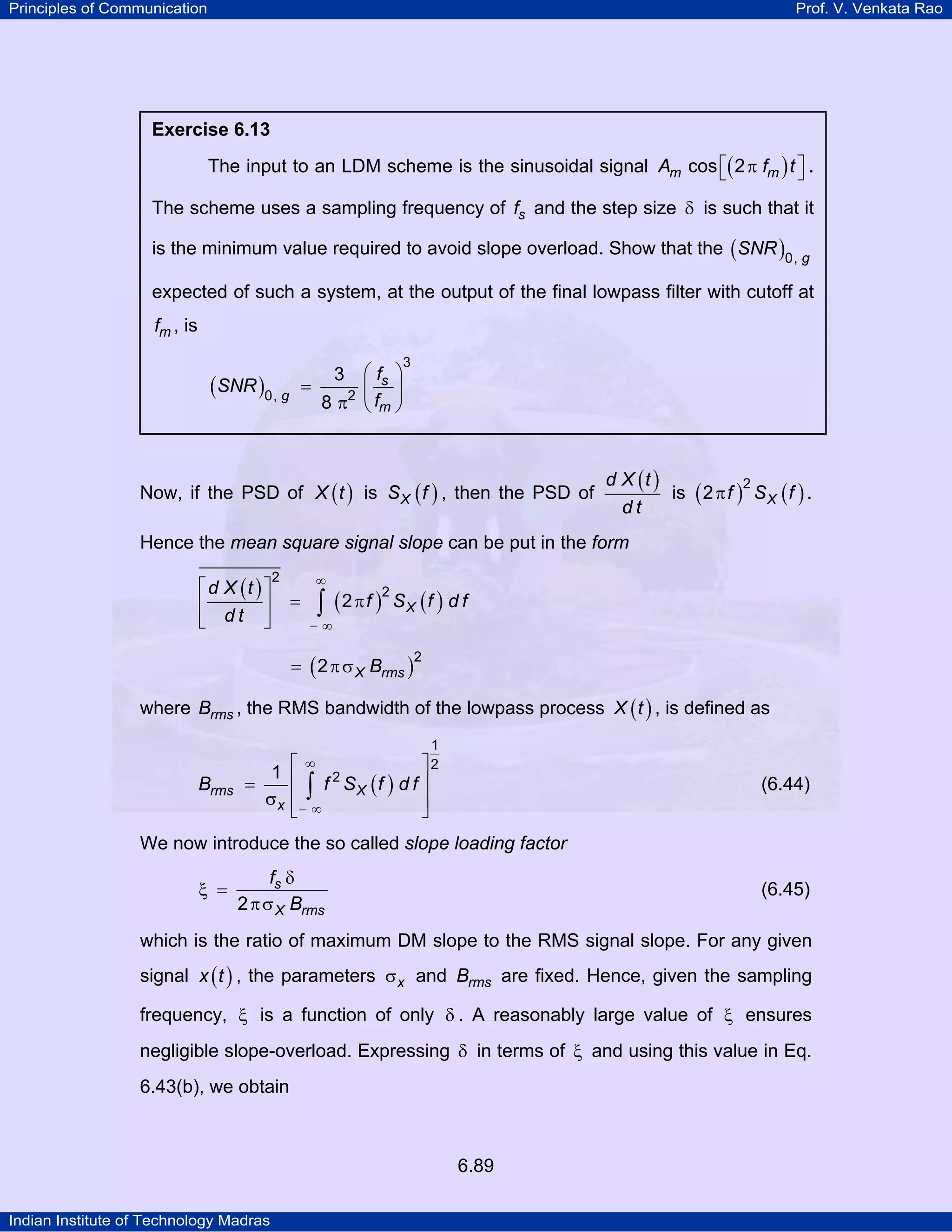 Principles of Communication

Prof. V. Venkata Rao

Exercise 6.13

The input to an LDM scheme is the sinusoidal signal Am cos ⎡( 2 π fm ) t ⎤ .
⎣
⎦
The scheme uses a sampling frequency of fs and the step size δ is such that it
is the minimum value required to avoid slope overload. Show that the ( SNR )0, g
expected of such a system, at the output of the final lowpass filter with cutoff at
fm , is
⎛ fs ⎞
=
⎜ ⎟
8 π2 ⎝ fm ⎠
3

(SNR )0, g

3

Now, if the PSD of X ( t ) is S X ( f ) , then the PSD of

d X (t )
2
is ( 2 π f ) S X ( f ) .
dt

Hence the mean square signal slope can be put in the form
⎡ d X (t ) ⎤
⎢
⎥
⎣ dt ⎦

∞

2

=

2
∫ ( 2 π f ) SX (f ) d f

−∞

= ( 2 π σ X Brms )

2

where Brms , the RMS bandwidth of the lowpass process X ( t ) , is defined as
1

Brms

∞
⎤2
1 ⎡
⎢ ∫ f 2 SX (f ) d f ⎥
=
σx ⎢− ∞
⎥
⎣
⎦

(6.44)

We now introduce the so called slope loading factor
ξ =

fs δ
2 π σ X Brms

(6.45)

which is the ratio of maximum DM slope to the RMS signal slope. For any given
signal x ( t ) , the parameters σ x and Brms are fixed. Hence, given the sampling
frequency, ξ is a function of only δ . A reasonably large value of ξ ensures
negligible slope-overload. Expressing δ in terms of ξ and using this value in Eq.
6.43(b), we obtain

6.89
Indian Institute of Technology Madras

 