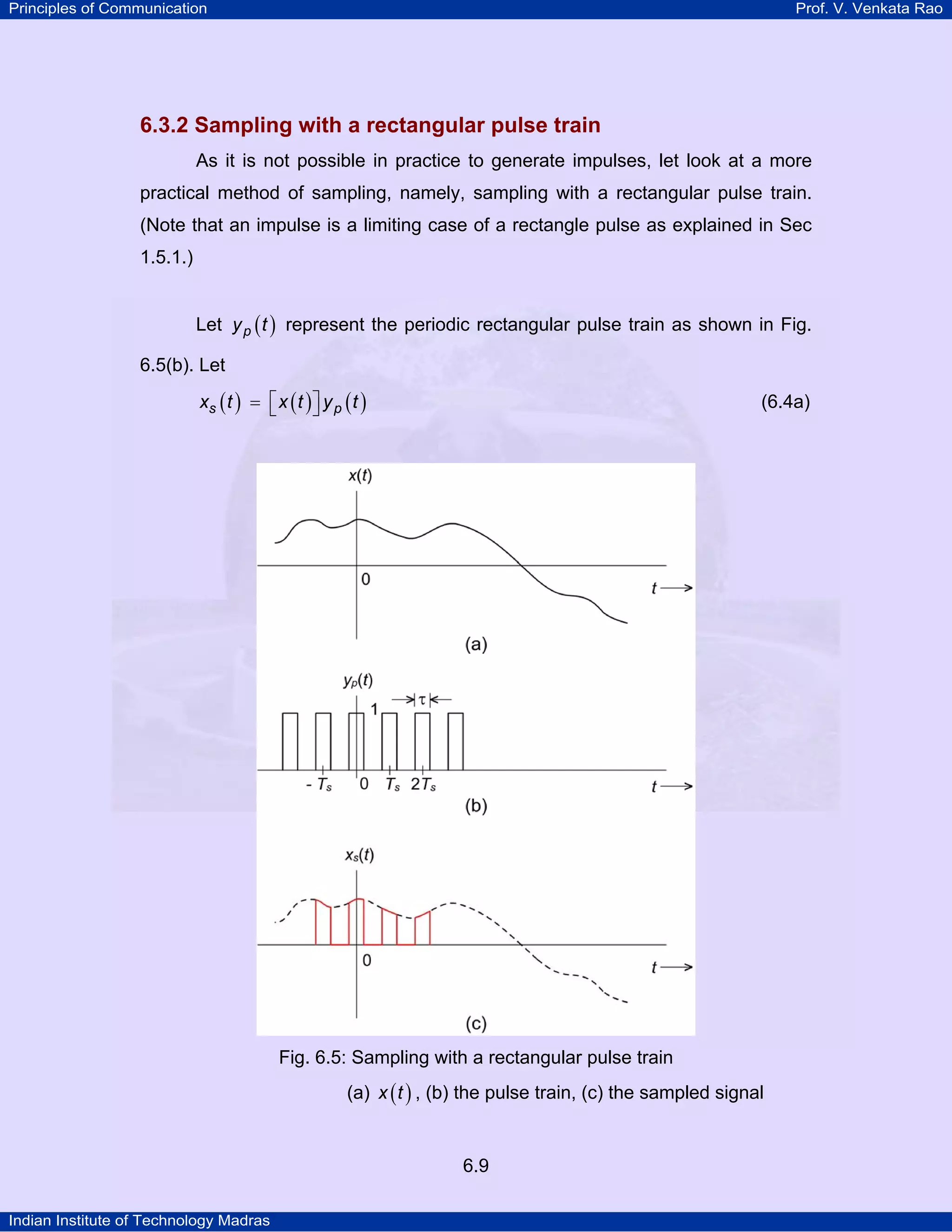 Principles of Communication

Prof. V. Venkata Rao

6.3.2 Sampling with a rectangular pulse train
As it is not possible in practice to generate impulses, let look at a more
practical method of sampling, namely, sampling with a rectangular pulse train.
(Note that an impulse is a limiting case of a rectangle pulse as explained in Sec
1.5.1.)
Let y p ( t ) represent the periodic rectangular pulse train as shown in Fig.
6.5(b). Let

xs ( t ) = ⎡ x ( t ) ⎤ y p ( t )
⎣
⎦

(6.4a)

Fig. 6.5: Sampling with a rectangular pulse train
(a) x ( t ) , (b) the pulse train, (c) the sampled signal

6.9
Indian Institute of Technology Madras

 