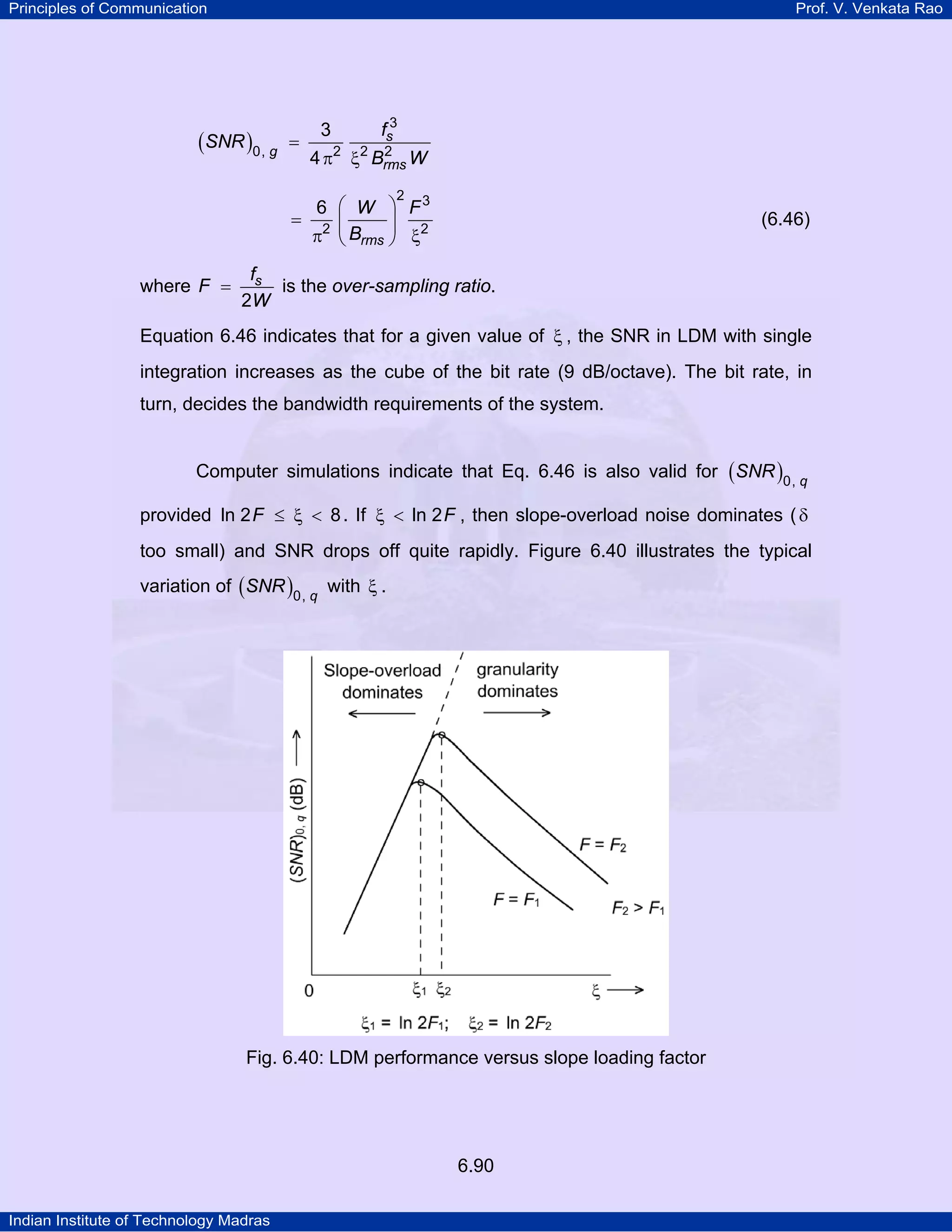 Principles of Communication

Prof. V. Venkata Rao

(SNR )0, g

=

3

fs3

2
4 π2 ξ2 Brms W
2

6 ⎛ W ⎞ F3
= 2 ⎜
⎟
π ⎝ Brms ⎠ ξ2
where F =

(6.46)

fs
is the over-sampling ratio.
2W

Equation 6.46 indicates that for a given value of ξ , the SNR in LDM with single
integration increases as the cube of the bit rate (9 dB/octave). The bit rate, in
turn, decides the bandwidth requirements of the system.
Computer simulations indicate that Eq. 6.46 is also valid for ( SNR )0, q
provided ln 2 F ≤ ξ < 8 . If ξ < ln 2 F , then slope-overload noise dominates ( δ
too small) and SNR drops off quite rapidly. Figure 6.40 illustrates the typical
variation of ( SNR )0, q with ξ .

Fig. 6.40: LDM performance versus slope loading factor

6.90
Indian Institute of Technology Madras

 