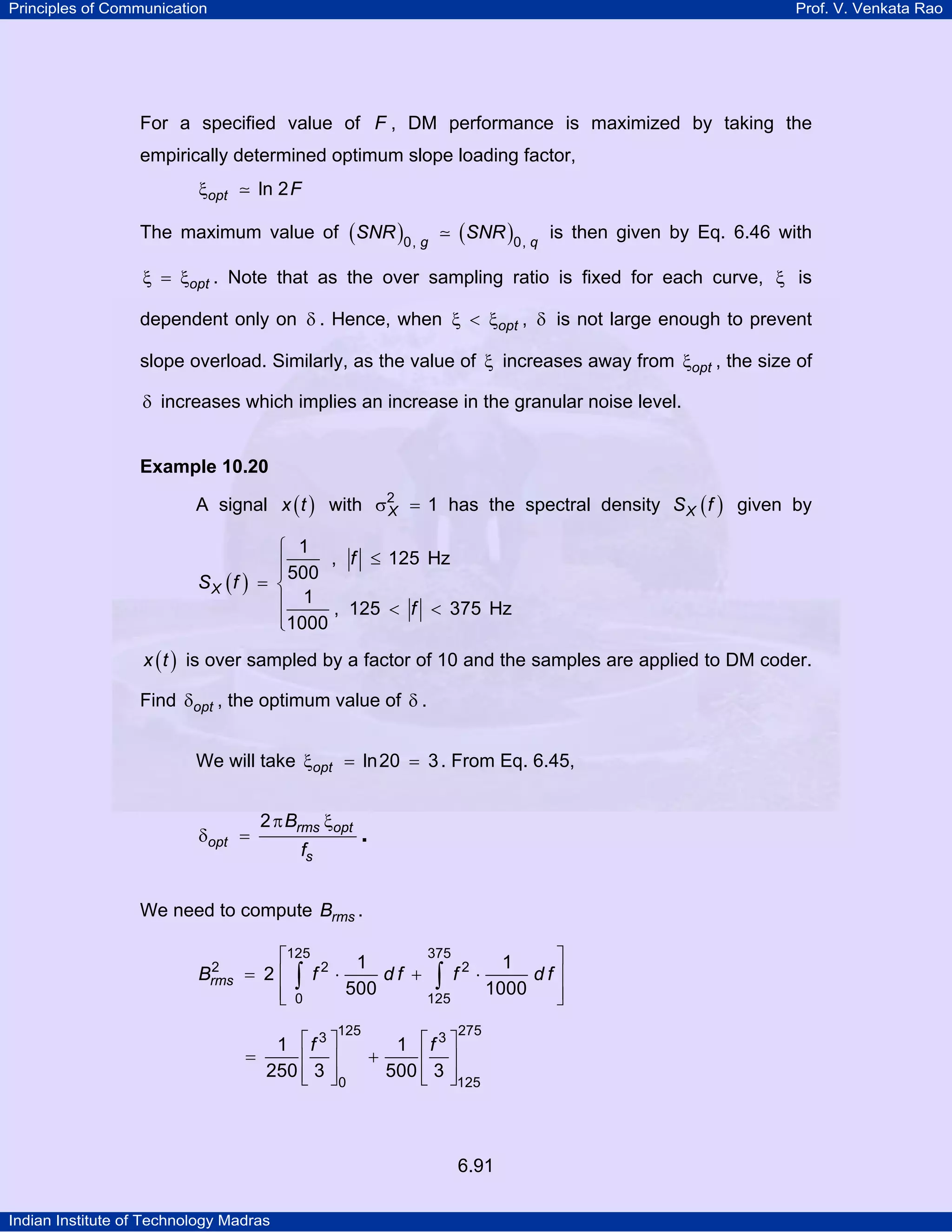 Principles of Communication

Prof. V. Venkata Rao

For a specified value of F , DM performance is maximized by taking the
empirically determined optimum slope loading factor,
ξopt

ln 2 F

The maximum value of ( SNR )0, g

(SNR )0, q

is then given by Eq. 6.46 with

ξ = ξopt . Note that as the over sampling ratio is fixed for each curve, ξ is

dependent only on δ . Hence, when ξ < ξopt , δ is not large enough to prevent
slope overload. Similarly, as the value of ξ increases away from ξopt , the size of
δ increases which implies an increase in the granular noise level.

Example 10.20

A signal x ( t ) with σ2 = 1 has the spectral density S X ( f ) given by
X
SX (f )

⎧ 1
⎪ 500 , f ≤ 125 Hz
⎪
= ⎨
⎪ 1 , 125 < f < 375 Hz
⎪1000
⎩

x ( t ) is over sampled by a factor of 10 and the samples are applied to DM coder.

Find δopt , the optimum value of δ .
We will take ξopt = ln 20 = 3 . From Eq. 6.45,

δopt =

2 π Brms ξopt
fs

.

We need to compute Brms .
2
Brms

375
⎡125 2
⎤
1
1
df + ∫ f2 ⋅
df⎥
= 2⎢ ∫ f ⋅
500
1000
⎢ 0
⎥
125
⎣
⎦

125

1 ⎡f 3 ⎤
=
⎢ ⎥
250 ⎢ 3 ⎥
⎣ ⎦

0

1 ⎡f 3 ⎤
+
⎢ ⎥
500 ⎢ 3 ⎥
⎣ ⎦

275

125

6.91
Indian Institute of Technology Madras

 
