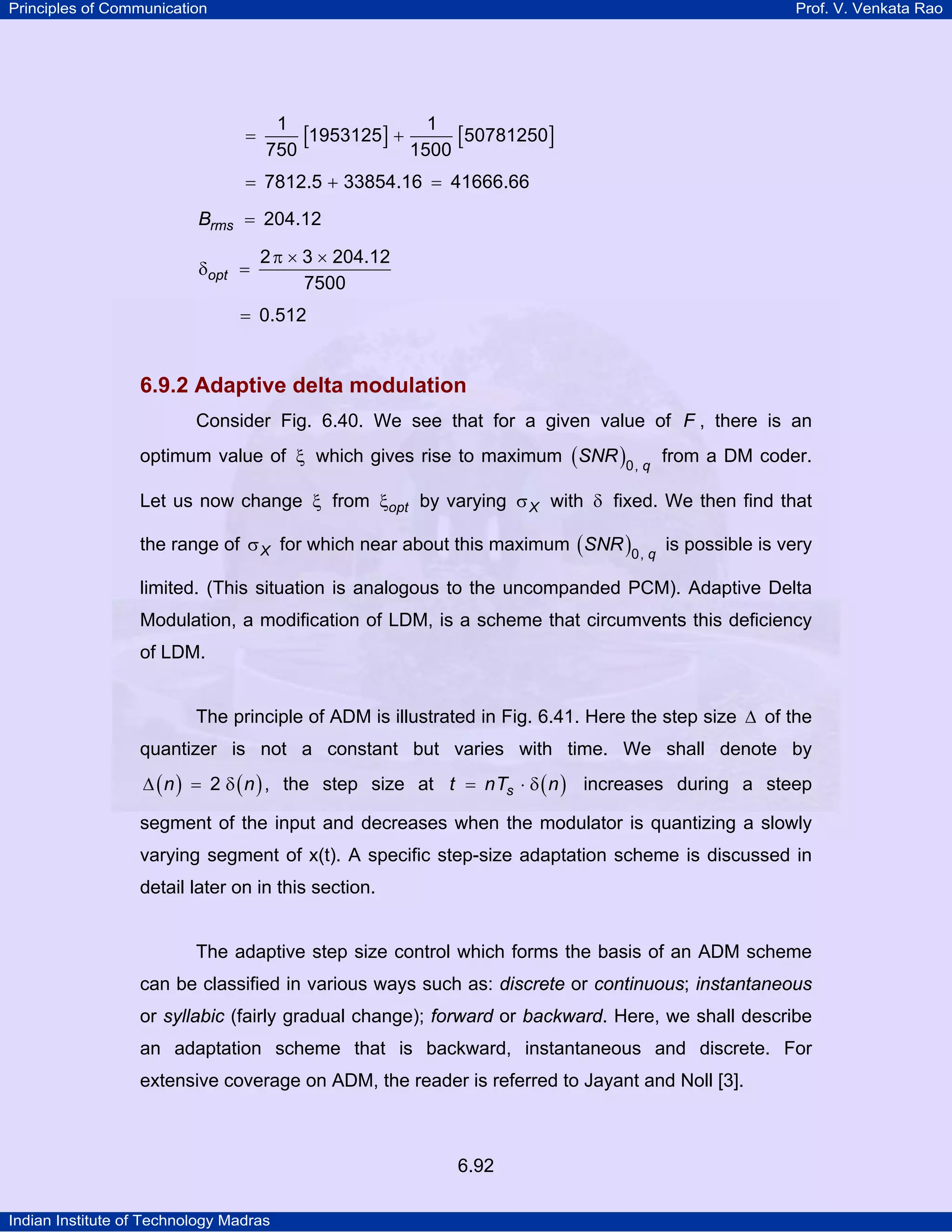 Principles of Communication

Prof. V. Venkata Rao

=

1
1
[1953125] + 1500 [50781250]
750

= 7812.5 + 33854.16 = 41666.66
Brms = 204.12
δopt =

2 π × 3 × 204.12
7500

= 0.512

6.9.2 Adaptive delta modulation
Consider Fig. 6.40. We see that for a given value of F , there is an
optimum value of ξ which gives rise to maximum ( SNR )0, q from a DM coder.
Let us now change ξ from ξopt by varying σ X with δ fixed. We then find that
the range of σ X for which near about this maximum ( SNR )0, q is possible is very
limited. (This situation is analogous to the uncompanded PCM). Adaptive Delta
Modulation, a modification of LDM, is a scheme that circumvents this deficiency
of LDM.
The principle of ADM is illustrated in Fig. 6.41. Here the step size ∆ of the
quantizer is not a constant but varies with time. We shall denote by
∆ ( n ) = 2 δ ( n ) , the step size at t = nTs ⋅ δ ( n ) increases during a steep

segment of the input and decreases when the modulator is quantizing a slowly
varying segment of x(t). A specific step-size adaptation scheme is discussed in
detail later on in this section.

The adaptive step size control which forms the basis of an ADM scheme
can be classified in various ways such as: discrete or continuous; instantaneous
or syllabic (fairly gradual change); forward or backward. Here, we shall describe
an adaptation scheme that is backward, instantaneous and discrete. For
extensive coverage on ADM, the reader is referred to Jayant and Noll [3].

6.92
Indian Institute of Technology Madras

 