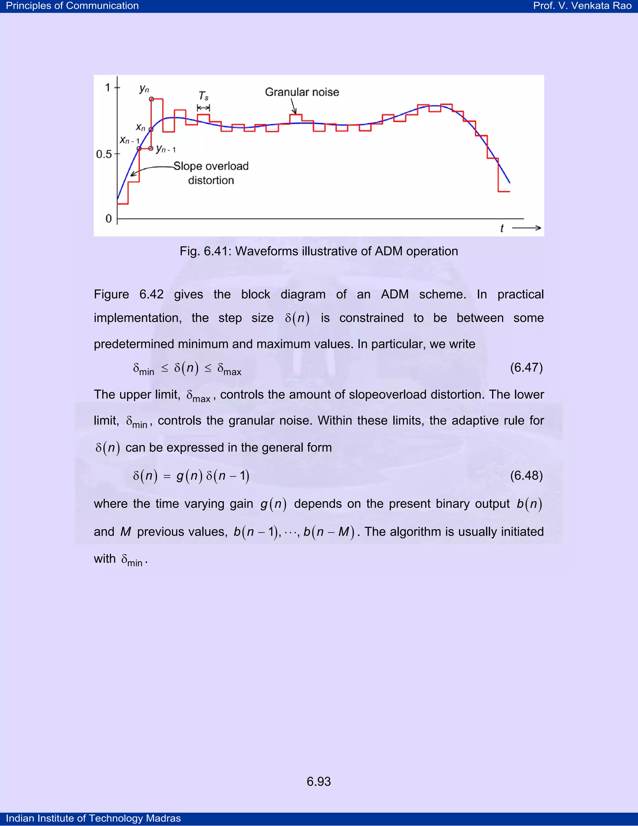 Principles of Communication

Prof. V. Venkata Rao

Fig. 6.41: Waveforms illustrative of ADM operation

Figure 6.42 gives the block diagram of an ADM scheme. In practical
implementation, the step size δ ( n ) is constrained to be between some
predetermined minimum and maximum values. In particular, we write
δmin ≤ δ ( n ) ≤ δmax

(6.47)

The upper limit, δmax , controls the amount of slopeoverload distortion. The lower
limit, δmin , controls the granular noise. Within these limits, the adaptive rule for
δ ( n ) can be expressed in the general form
δ ( n ) = g ( n ) δ ( n − 1)

(6.48)

where the time varying gain g ( n ) depends on the present binary output b ( n )
and M previous values, b ( n − 1) , ⋅ ⋅ ⋅, b ( n − M ) . The algorithm is usually initiated
with δmin .

6.93
Indian Institute of Technology Madras

 