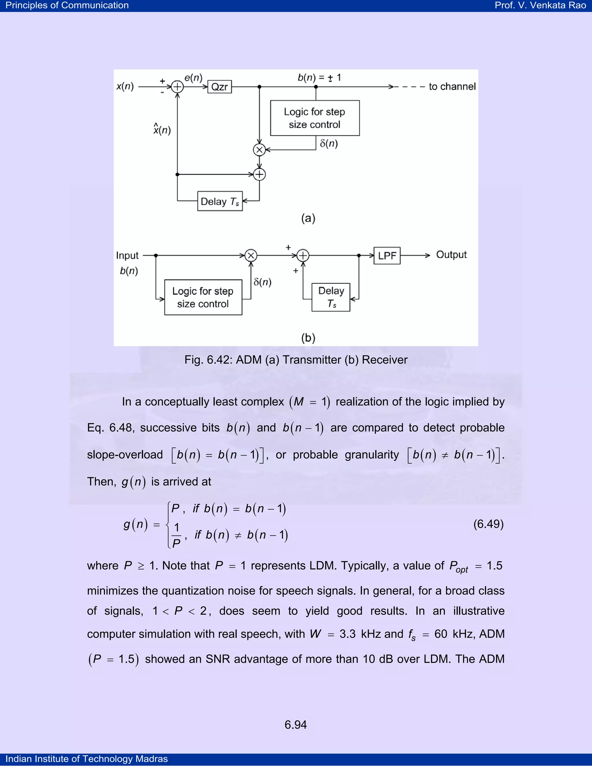Principles of Communication

Prof. V. Venkata Rao

Fig. 6.42: ADM (a) Transmitter (b) Receiver
In a conceptually least complex ( M = 1) realization of the logic implied by
Eq. 6.48, successive bits b ( n ) and b ( n − 1) are compared to detect probable
slope-overload ⎡ b ( n ) = b ( n − 1) ⎤ , or probable granularity ⎡ b ( n ) ≠ b ( n − 1) ⎤ .
⎣
⎦
⎣
⎦
Then, g ( n ) is arrived at
⎧P , if b ( n ) = b ( n − 1)
⎪
g (n) = ⎨ 1
⎪ , if b ( n ) ≠ b ( n − 1)
⎩P

(6.49)

where P ≥ 1. Note that P = 1 represents LDM. Typically, a value of Popt = 1.5
minimizes the quantization noise for speech signals. In general, for a broad class
of signals, 1 < P < 2 , does seem to yield good results. In an illustrative
computer simulation with real speech, with W = 3.3 kHz and fs = 60 kHz, ADM

(P

= 1.5 ) showed an SNR advantage of more than 10 dB over LDM. The ADM

6.94
Indian Institute of Technology Madras

 
