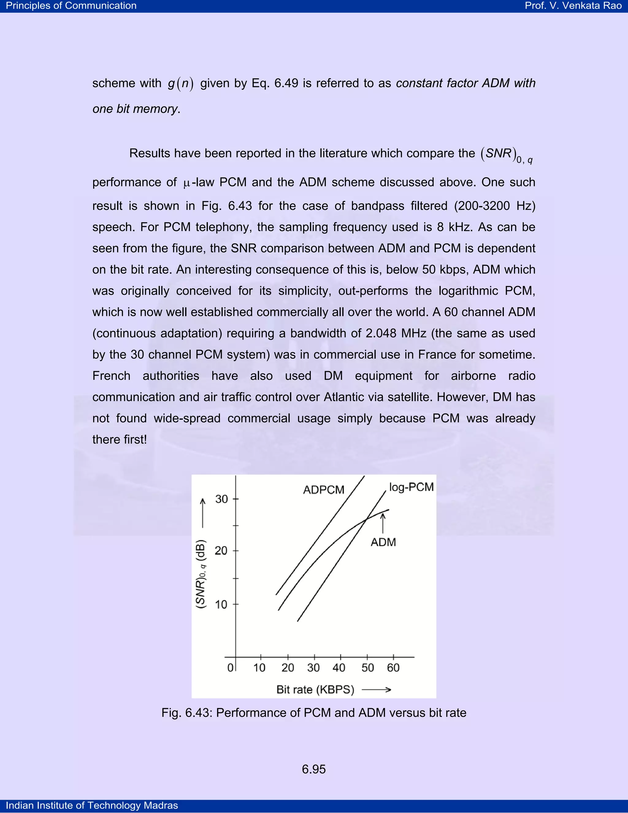 Principles of Communication

Prof. V. Venkata Rao

scheme with g ( n ) given by Eq. 6.49 is referred to as constant factor ADM with
one bit memory.
Results have been reported in the literature which compare the ( SNR )0, q
performance of µ -law PCM and the ADM scheme discussed above. One such
result is shown in Fig. 6.43 for the case of bandpass filtered (200-3200 Hz)
speech. For PCM telephony, the sampling frequency used is 8 kHz. As can be
seen from the figure, the SNR comparison between ADM and PCM is dependent
on the bit rate. An interesting consequence of this is, below 50 kbps, ADM which
was originally conceived for its simplicity, out-performs the logarithmic PCM,
which is now well established commercially all over the world. A 60 channel ADM
(continuous adaptation) requiring a bandwidth of 2.048 MHz (the same as used
by the 30 channel PCM system) was in commercial use in France for sometime.
French authorities have also used DM equipment for airborne radio
communication and air traffic control over Atlantic via satellite. However, DM has
not found wide-spread commercial usage simply because PCM was already
there first!

Fig. 6.43: Performance of PCM and ADM versus bit rate

6.95
Indian Institute of Technology Madras

 