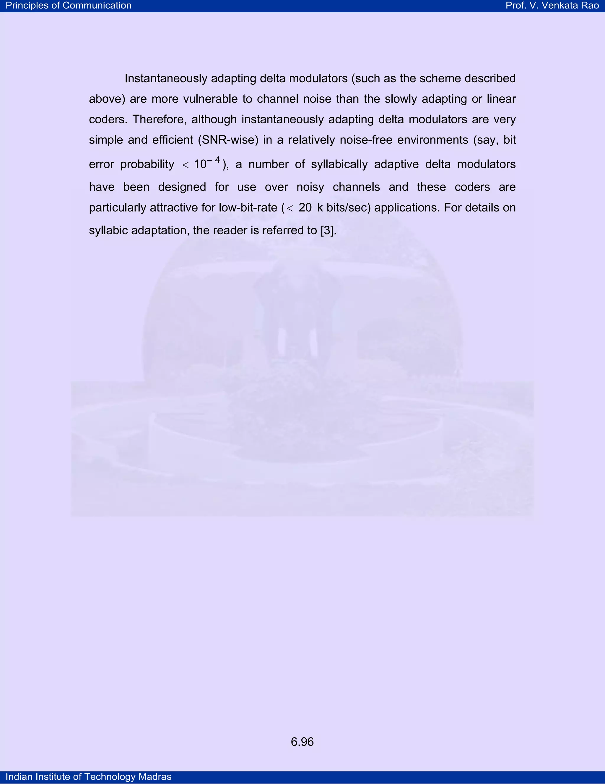 Principles of Communication

Prof. V. Venkata Rao

Instantaneously adapting delta modulators (such as the scheme described
above) are more vulnerable to channel noise than the slowly adapting or linear
coders. Therefore, although instantaneously adapting delta modulators are very
simple and efficient (SNR-wise) in a relatively noise-free environments (say, bit
error probability < 10− 4 ), a number of syllabically adaptive delta modulators
have been designed for use over noisy channels and these coders are
particularly attractive for low-bit-rate ( < 20 k bits/sec) applications. For details on
syllabic adaptation, the reader is referred to [3].

6.96
Indian Institute of Technology Madras

 