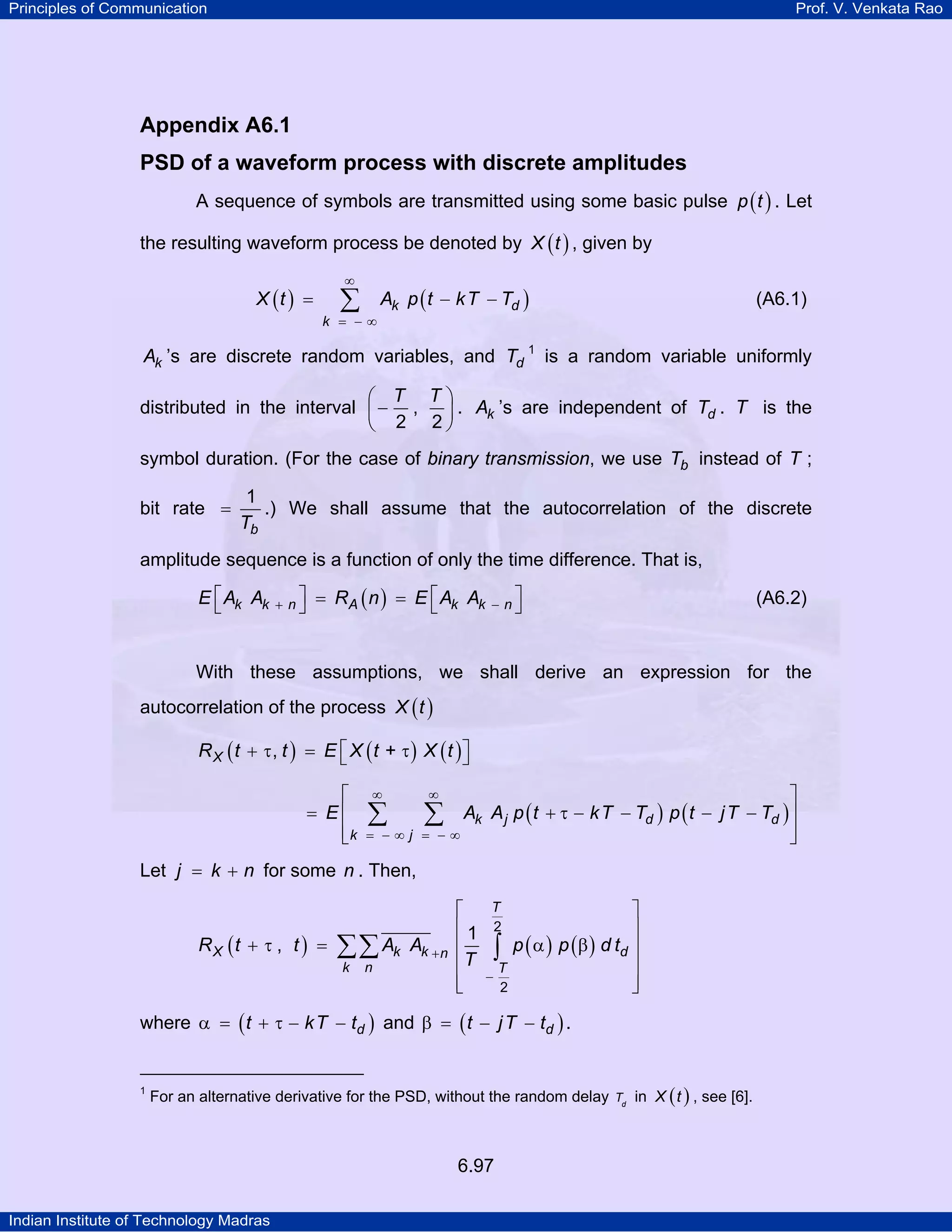 Principles of Communication

Prof. V. Venkata Rao

Appendix A6.1
PSD of a waveform process with discrete amplitudes
A sequence of symbols are transmitted using some basic pulse p ( t ) . Let
the resulting waveform process be denoted by X ( t ) , given by
X (t ) =

∞

∑

k = −∞

Ak p ( t − k T − Td )

(A6.1)

Ak ’s are discrete random variables, and Td 1 is a random variable uniformly
⎛ T T⎞
distributed in the interval ⎜ − ,
⎟ . Ak ’s are independent of Td . T is the
⎝ 2 2⎠
symbol duration. (For the case of binary transmission, we use Tb instead of T ;
bit rate =

1
.) We shall assume that the autocorrelation of the discrete
Tb

amplitude sequence is a function of only the time difference. That is,
E ⎡ Ak Ak
⎣

+ n⎤
⎦

= RA ( n ) = E ⎡ Ak Ak
⎣

− n⎤
⎦

(A6.2)

With these assumptions, we shall derive an expression for the
autocorrelation of the process X ( t )
R X ( t + τ, t ) = E ⎡ X ( t + τ ) X ( t )⎤
⎣
⎦
⎡
= E⎢
⎢k
⎣

∞

⎤
Ak A j p ( t + τ − k T − Td ) p ( t − j T − Td ) ⎥
∑
⎥
= −∞
⎦
∞

∑

= −∞j

Let j = k + n for some n . Then,
RX (t + τ , t ) =

∑∑ Ak
k

n

Ak + n

⎡
⎢1
⎢
⎢T
⎢
⎣

⎤
⎥
∫ p ( α ) p ( β ) d td ⎥
⎥
T
−
⎥
2
⎦
T
2

where α = ( t + τ − k T − td ) and β = ( t − j T − td ) .

1

For an alternative derivative for the PSD, without the random delay

6.97
Indian Institute of Technology Madras

Td

in X ( t ) , see [6].

 