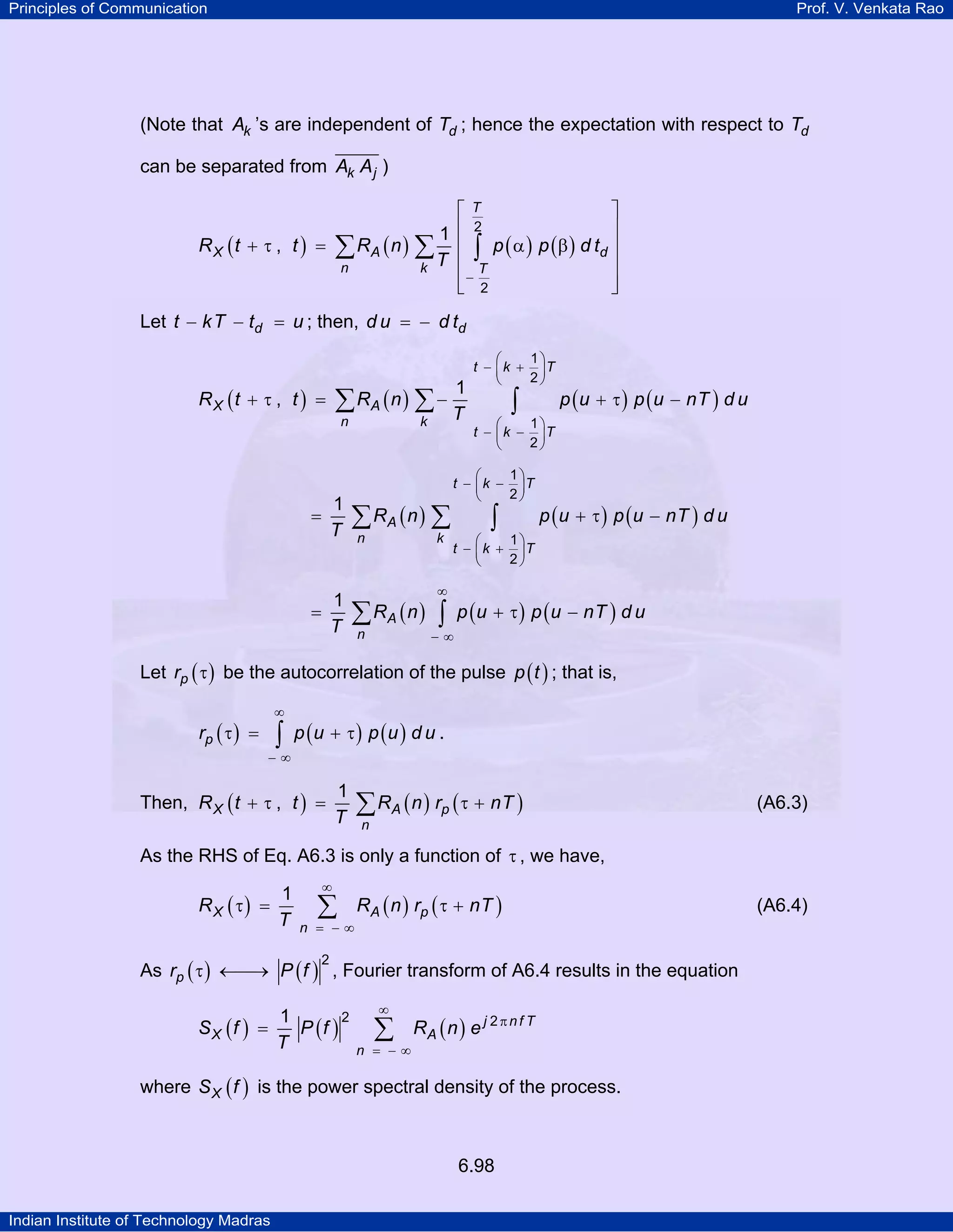 Principles of Communication

Prof. V. Venkata Rao

(Note that Ak ’s are independent of Td ; hence the expectation with respect to Td
can be separated from Ak A j )
⎡T
⎤
⎢ 2
⎥
1
R X ( t + τ , t ) = ∑ RA ( n ) ∑ ⎢ ∫ p ( α ) p ( β ) d td ⎥
⎥
n
k T ⎢ T
⎢− 2
⎥
⎣
⎦
Let t − kT − td = u ; then, d u = − d td
1

∑ RA ( n ) ∑ − T

RX (t + τ , t ) =

n

1
T

=

1
=
T

k

∑ RA ( n ) ∑
n

k

1⎞
⎛
t − ⎜ k + ⎟T
2⎠
⎝

∫

p ( u + τ ) p ( u − nT ) d u

1⎞
⎛
t − ⎜ k − ⎟T
2⎠
⎝

1⎞
⎛
t − ⎜ k − ⎟T
2⎠
⎝

∫

p ( u + τ ) p ( u − nT ) d u

1⎞
⎛
t − ⎜ k + ⎟T
2⎠
⎝

∞

∑ RA ( n ) ∫ p (u + τ ) p (u − nT ) d u
−∞

n

Let rp ( τ ) be the autocorrelation of the pulse p ( t ) ; that is,
∞

rp ( τ ) =

∫ p (u + τ ) p (u ) d u .

−∞

Then, R X ( t + τ , t ) =

1
T

∑ RA ( n ) rp ( τ + nT )

(A6.3)

n

As the RHS of Eq. A6.3 is only a function of τ , we have,
R X ( τ) =

1
T

∞

∑

n = −∞

RA ( n ) rp ( τ + nT )

→
As rp ( τ ) ←⎯ P ( f ) , Fourier transform of A6.4 results in the equation
2

SX (f )

2
1
=
P (f )
T

∞

∑

n = −∞

RA ( n ) e j 2 π n f T

where S X ( f ) is the power spectral density of the process.

6.98
Indian Institute of Technology Madras

(A6.4)

 