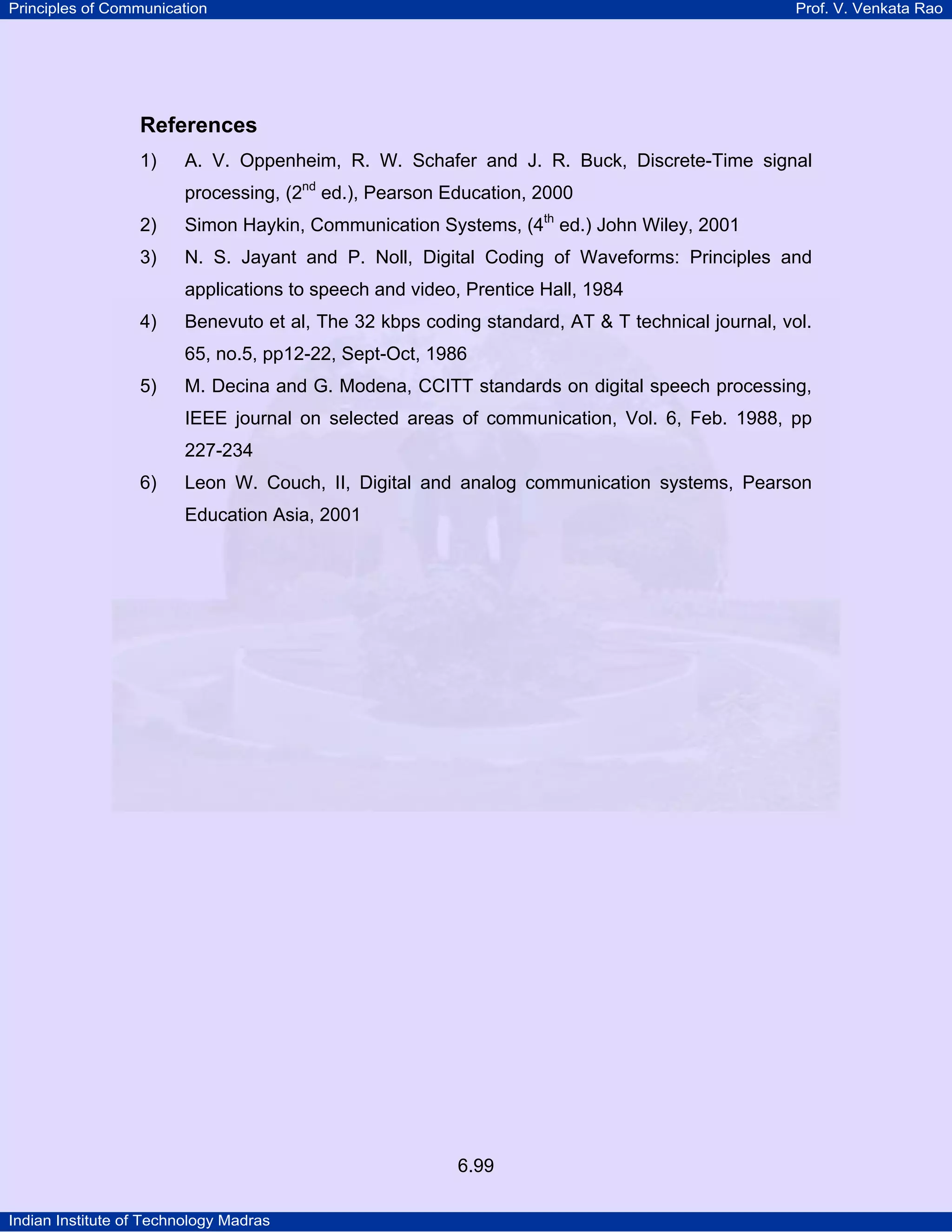 Principles of Communication

Prof. V. Venkata Rao

References
1)

A. V. Oppenheim, R. W. Schafer and J. R. Buck, Discrete-Time signal
processing, (2nd ed.), Pearson Education, 2000

2)

Simon Haykin, Communication Systems, (4th ed.) John Wiley, 2001

3)

N. S. Jayant and P. Noll, Digital Coding of Waveforms: Principles and
applications to speech and video, Prentice Hall, 1984

4)

Benevuto et al, The 32 kbps coding standard, AT & T technical journal, vol.
65, no.5, pp12-22, Sept-Oct, 1986

5)

M. Decina and G. Modena, CCITT standards on digital speech processing,
IEEE journal on selected areas of communication, Vol. 6, Feb. 1988, pp
227-234

6)

Leon W. Couch, II, Digital and analog communication systems, Pearson
Education Asia, 2001

6.99
Indian Institute of Technology Madras

 