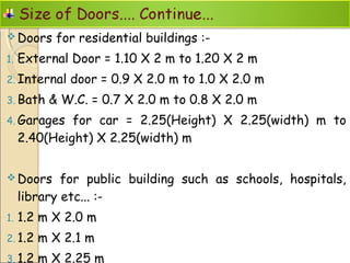  Doors for residential buildings :-
1. External Door = 1.10 X 2 m to 1.20 X 2 m
2. Internal door = 0.9 X 2.0 m to 1.0 X 2.0 m
3. Bath & W.C. = 0.7 X 2.0 m to 0.8 X 2.0 m
4. Garages for car = 2.25(Height) X 2.25(width) m to
2.40(Height) X 2.25(width) m
 Doors for public building such as schools, hospitals,
library etc... :-
1. 1.2 m X 2.0 m
2. 1.2 m X 2.1 m
3. 1.2 m X 2.25 m
 