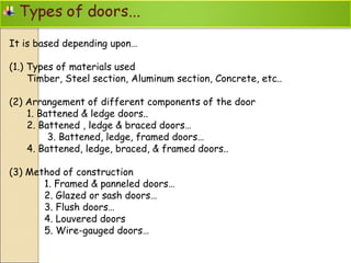 It is based depending upon…
(1.) Types of materials used
Timber, Steel section, Aluminum section, Concrete, etc..
(2) Arrangement of different components of the door
1. Battened & ledge doors..
2. Battened , ledge & braced doors…
3. Battened, ledge, framed doors…
4. Battened, ledge, braced, & framed doors..
(3) Method of construction
1. Framed & panneled doors…
2. Glazed or sash doors…
3. Flush doors…
4. Louvered doors
5. Wire-gauged doors…
 