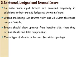 2.Battened, Ledged and Braced Doors2.Battened, Ledged and Braced Doors
 To make more rigid, braces are provided diagonally in
additional to battens and ledges as shown in figure.
 Braces are having 100-150mm width and 25-30mm thickness
are preferable.
 Braces should place upwards from handing side, then they
acts as struts and take compression.
 These type of doors can be used for wider openings.
 