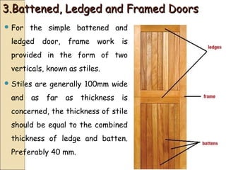 3.Battened, Ledged and Framed Doors3.Battened, Ledged and Framed Doors
 For the simple battened and
ledged door, frame work is
provided in the form of two
verticals, known as stiles.
 Stiles are generally 100mm wide
and as far as thickness is
concerned, the thickness of stile
should be equal to the combined
thickness of ledge and batten.
Preferably 40 mm.
 