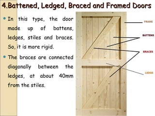 4.Battened, Ledged, Braced and Framed Doors4.Battened, Ledged, Braced and Framed Doors
 In this type, the door
made up of battens,
ledges, stiles and braces.
So, it is more rigid.
 The braces are connected
diagonally between the
ledges, at about 40mm
from the stiles.
 