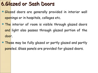 6.Glazed or Sash Doors6.Glazed or Sash Doors
 Glazed doors are generally provided in interior wall
openings or in hospitals, colleges etc.
 The interior of room is visible through glazed doors
and light also passes through glazed portion of the
door.
 These may be fully glazed or partly glazed and partly
paneled. Glass panels are provided for glazed doors.
 