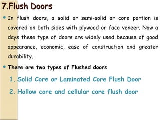 7.Flush Doors7.Flush Doors
 In flush doors, a solid or semi-solid or core portion is
covered on both sides with plywood or face veneer. Now a
days these type of doors are widely used because of good
appearance, economic, ease of construction and greater
durability.
 There are two types of Flushed doors
1. Solid Core or Laminated Core Flush Door
2. Hollow core and cellular core flush door
 