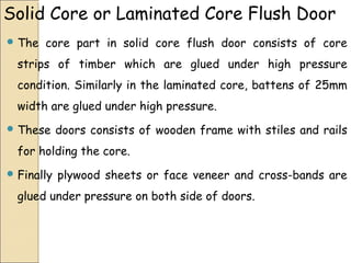 Solid Core or Laminated Core Flush Door
 The core part in solid core flush door consists of core
strips of timber which are glued under high pressure
condition. Similarly in the laminated core, battens of 25mm
width are glued under high pressure.
 These doors consists of wooden frame with stiles and rails
for holding the core.
 Finally plywood sheets or face veneer and cross-bands are
glued under pressure on both side of doors.
 