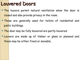 Louvered DoorsLouvered Doors
 The louvers permit natural ventilation when the door is
closed and also provide privacy in the room.
 These are generally used for toilets of residential and
public buildings.
 The door may be fully louvered are partly louvered.
 Louvers are made up of timber or glass or plywood and
these may be either fixed or movable.
 