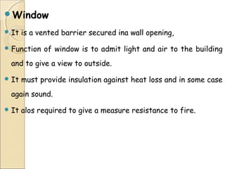 Window
 It is a vented barrier secured ina wall opening,
 Function of window is to admit light and air to the building
and to give a view to outside.
 It must provide insulation against heat loss and in some case
again sound.
 It alos required to give a measure resistance to fire.
 