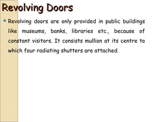 Revolving DoorsRevolving Doors
 Revolving doors are only provided in public buildings
like museums, banks, libraries etc., because of
constant visitors. It consists mullion at its centre to
which four radiating shutters are attached.
 