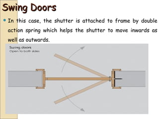 Swing DoorsSwing Doors
 In this case, the shutter is attached to frame by double
action spring which helps the shutter to move inwards as
well as outwards.
 