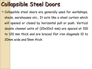 Collapsible Steel DoorsCollapsible Steel Doors
 Collapsible steel doors are generally used for workshops,
sheds, warehouses etc.. It acts like a steel curtain which
will opened or closed by horizontal pull or push. Vertical
double channel units of (20x10x2 mm) are spaced at 100
to 120 mm thick and are braced flat iron diagonals 10 to
20mm wide and 5mm thick
 