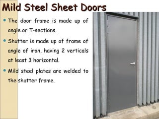 Mild Steel Sheet DoorsMild Steel Sheet Doors
 The door frame is made up of
angle or T-sections.
 Shutter is made up of frame of
angle of iron, having 2 verticals
at least 3 horizontal.
 Mild steel plates are welded to
the shutter frame.
 