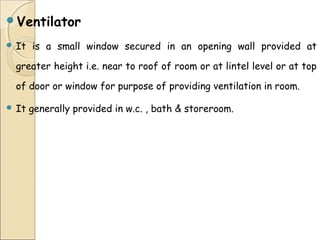 Ventilator
 It is a small window secured in an opening wall provided at
greater height i.e. near to roof of room or at lintel level or at top
of door or window for purpose of providing ventilation in room.
 It generally provided in w.c. , bath & storeroom.
 
