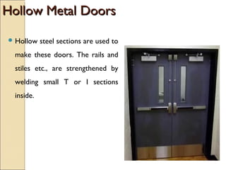 Hollow Metal DoorsHollow Metal Doors
 Hollow steel sections are used to
make these doors. The rails and
stiles etc., are strengthened by
welding small T or I sections
inside.
 