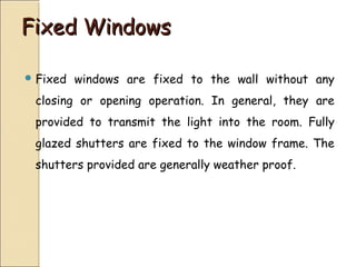 Fixed WindowsFixed Windows
 Fixed windows are fixed to the wall without any
closing or opening operation. In general, they are
provided to transmit the light into the room. Fully
glazed shutters are fixed to the window frame. The
shutters provided are generally weather proof.
 