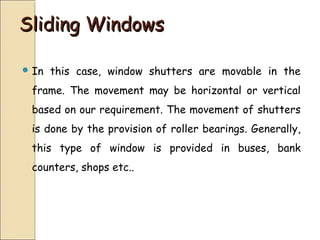 Sliding WindowsSliding Windows
 In this case, window shutters are movable in the
frame. The movement may be horizontal or vertical
based on our requirement. The movement of shutters
is done by the provision of roller bearings. Generally,
this type of window is provided in buses, bank
counters, shops etc..
 