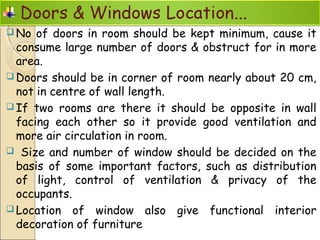  No of doors in room should be kept minimum, cause it
consume large number of doors & obstruct for in more
area.
 Doors should be in corner of room nearly about 20 cm,
not in centre of wall length.
 If two rooms are there it should be opposite in wall
facing each other so it provide good ventilation and
more air circulation in room.
 Size and number of window should be decided on the
basis of some important factors, such as distribution
of light, control of ventilation & privacy of the
occupants.
 Location of window also give functional interior
decoration of furniture
 