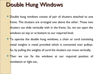 Double Hung WindowsDouble Hung Windows
 Double hung windows consist of pair of shutters attached to one
frame. The shutters are arranged one above the other. These two
shutters can slide vertically with in the frame. So, we can open the
windows on top or at bottom to our required level.
 To operate the double hung windows, a chain or cord consisting
metal weights is metal provided which is connected over pulleys.
So, by pulling the weights of cord the shutters can move vertically.
 Then we can fix the windows at our required position of
ventilation or light etc..
 