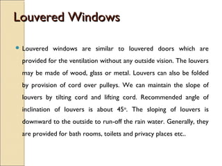 Louvered WindowsLouvered Windows
 Louvered windows are similar to louvered doors which are
provided for the ventilation without any outside vision. The louvers
may be made of wood, glass or metal. Louvers can also be folded
by provision of cord over pulleys. We can maintain the slope of
louvers by tilting cord and lifting cord. Recommended angle of
inclination of louvers is about 45o
. The sloping of louvers is
downward to the outside to run-off the rain water. Generally, they
are provided for bath rooms, toilets and privacy places etc..
 