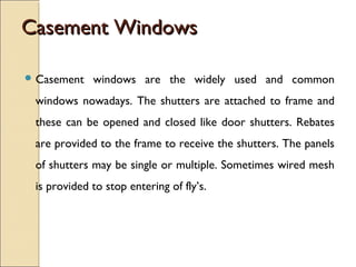 Casement WindowsCasement Windows
 Casement windows are the widely used and common
windows nowadays. The shutters are attached to frame and
these can be opened and closed like door shutters. Rebates
are provided to the frame to receive the shutters. The panels
of shutters may be single or multiple. Sometimes wired mesh
is provided to stop entering of fly’s.
 