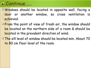  Windows should be located in opposite wall, facing a
door or another window, so cross ventilation is
achieved.
 From the point of view of fresh air, the window should
be located on the northern side of a room & should be
located in the prevalent direction of wind.
 The sill level of window should be located min. About 70
to 80 cm floor level of the room.
 