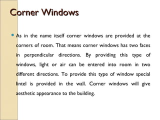 Corner WindowsCorner Windows
 As in the name itself corner windows are provided at the
corners of room. That means corner windows has two faces
in perpendicular directions. By providing this type of
windows, light or air can be entered into room in two
different directions. To provide this type of window special
lintel is provided in the wall. Corner windows will give
aesthetic appearance to the building.
 