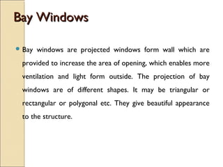 Bay WindowsBay Windows
 Bay windows are projected windows form wall which are
provided to increase the area of opening, which enables more
ventilation and light form outside. The projection of bay
windows are of different shapes. It may be triangular or
rectangular or polygonal etc. They give beautiful appearance
to the structure.
 